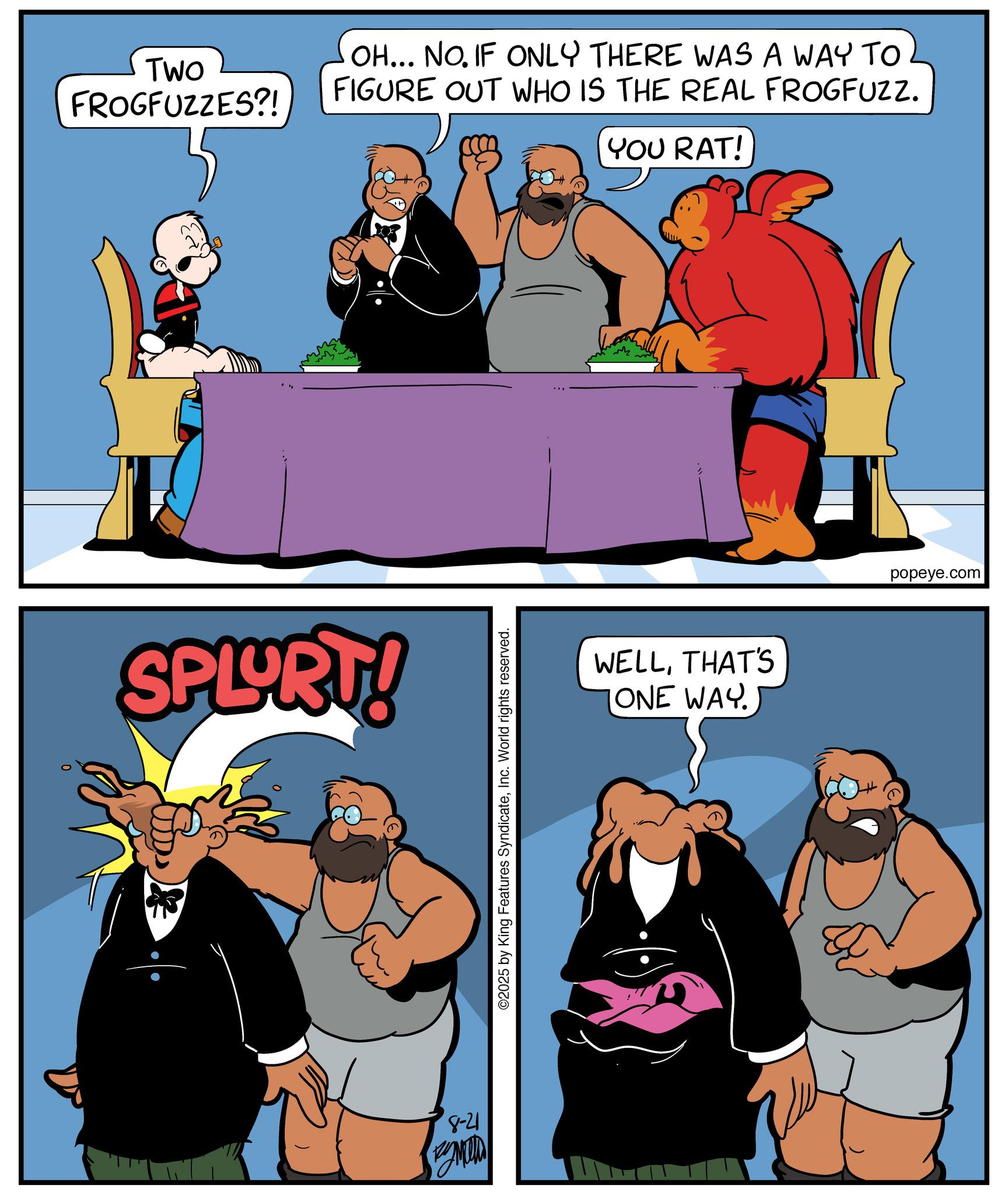 Comic book OCR: TWO FROGFUZZES?! SPLURT! 8-21 MUD OH... NO. IF ONLY THERE WAS A WAY TO FIGURE OUT WHO IS THE REAL FROGFUZZ. YOU RAT! ©2025 by King Features SyndicateInc. World rights reserved. WELLTHAT'S ONE WAY. popeye.com TWO FROGFUZZES ?! SPLURT ! 8-21 MUD OH ... NO . IF ONLY THERE WAS A WAY TO FIGURE OUT WHO IS THE REAL FROGFUZZ . YOU RAT ! © 2025 by King Features SyndicateInc. World rights reserved . WELLTHAT'S ONE WAY . popeye.com