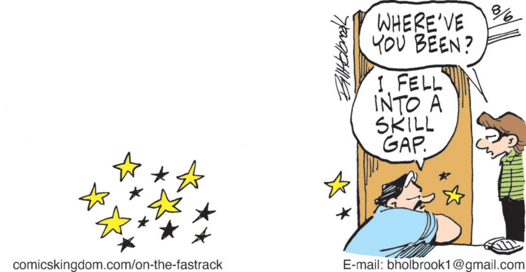 OCR: ? ? BillHolbrook WHERE'VE YOU BEEN? I FELL INTO A SKILL GAP. comicskingdom.com/on-the-fastrack 8/6 E-mail: bholbrook1@gmail.com ? ? BillHolbrook WHERE'VE YOU BEEN ? I FELL INTO A SKILL GAP . comicskingdom.com/on-the-fastrack 8/6 E - mail : bholbrook1@gmail.com