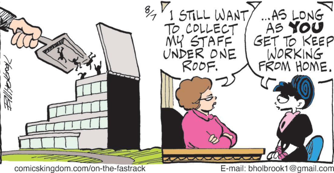 Photo caption OCR: Bill Holbook comicskingdom.com/on-the-fastrack vloo ? 8/7 I STILL WANT...AS LONG TO COLLECT MY STAFF UNDER ONE ROOF. AS YOU GET TO KEEP WORKING FROM HOME. E-mail: bholbrook1@gmail.com Bill Holbook comicskingdom.com/on-the-fastrack vloo ? 8/7 I STILL WANT ... AS LONG TO COLLECT MY STAFF UNDER ONE ROOF . AS YOU GET TO KEEP WORKING FROM HOME . E - mail : bholbrook1@gmail.com