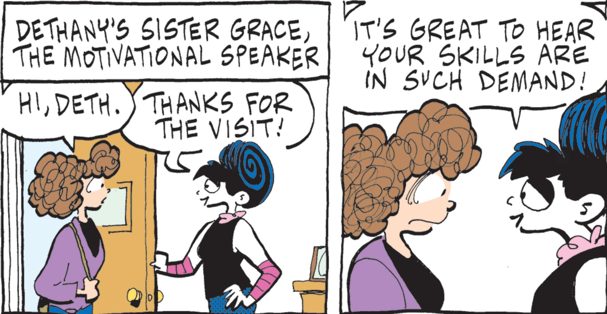 Comics OCR: DETHANY'S SISTER GRACETHE MOTIVATIONAL SPEAKER HIDETH. THANKS FOR THE VISIT! IT'S GREAT TO HEAR YOUR SKILLS ARE IN SUCH DEMAND! DETHANY'S SISTER GRACETHE MOTIVATIONAL SPEAKER HIDETH . THANKS FOR THE VISIT ! IT'S GREAT TO HEAR YOUR SKILLS ARE IN SUCH DEMAND !