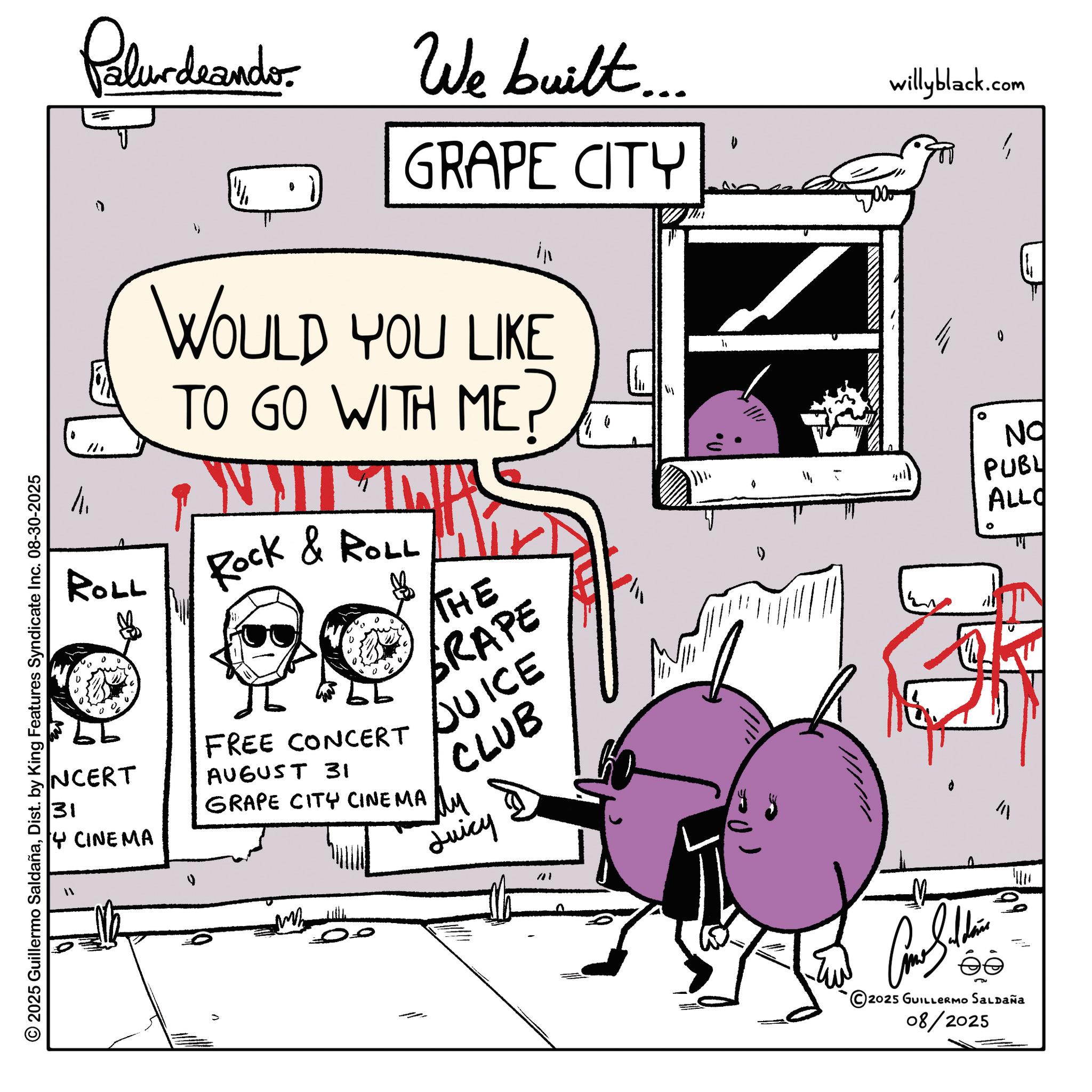 Animation OCR: © 2025 Guillermo SaldañaDist. by King Features Syndicate Inc. 08-30-2025 Palurdeando We built.... GRAPE CITY WOULD YOU LIKE TO GO WITH ME Rock & ROLL THE GRAPE 11 - 1/1/ ATKV willyblack.com 0 NO PUBL ALLO ROLL NCERT 31 FREE CONCERT AUGUST 31 14 CINEMA GRAPE CITY CINEMA DUICE CLUB ?? Juicy "1 Come Sudden éé 2025 GUILLERMO SALDAÑa 08/2025 © 2025 Guillermo SaldañaDist . by King Features Syndicate Inc. 08-30-2025 Palurdeando We built .... GRAPE CITY WOULD YOU LIKE TO GO WITH ME Rock & ROLL THE GRAPE 11 - 1 / 1 / ATKV willyblack.com 0 NO PUBL ALLO ROLL NCERT 31 FREE CONCERT AUGUST 31 14 CINEMA GRAPE CITY CINEMA DUICE CLUB ?? Juicy " 1 Come Sudden éé 2025 GUILLERMO SALDAÑa 08/2025