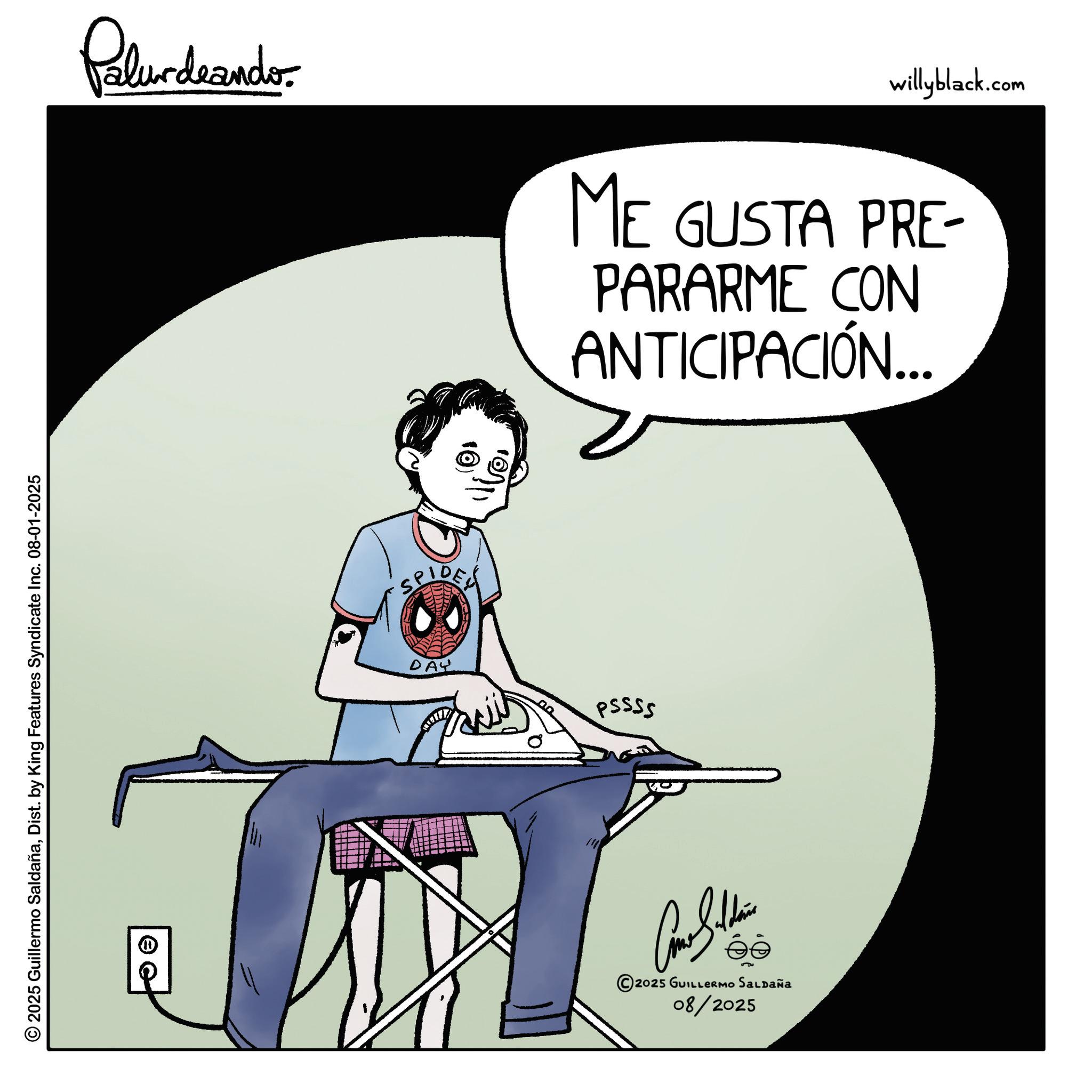Fiction OCR: 2025 Guillermo SaldañaDist. by King Features Syndicate Inc. 08-01-2025 Palurdeando willyblack.com ME GUSTA PRE- PARARME CON ANTICIPACIÓN... SPIDER DAY 00 PSSSS 2025 GUILLERMO SALDAÑA 08/2025 2025 Guillermo SaldañaDist . by King Features Syndicate Inc. 08-01-2025 Palurdeando willyblack.com ME GUSTA PRE- PARARME CON ANTICIPACIÓN ... SPIDER DAY 00 PSSSS 2025 GUILLERMO SALDAÑA 08/2025