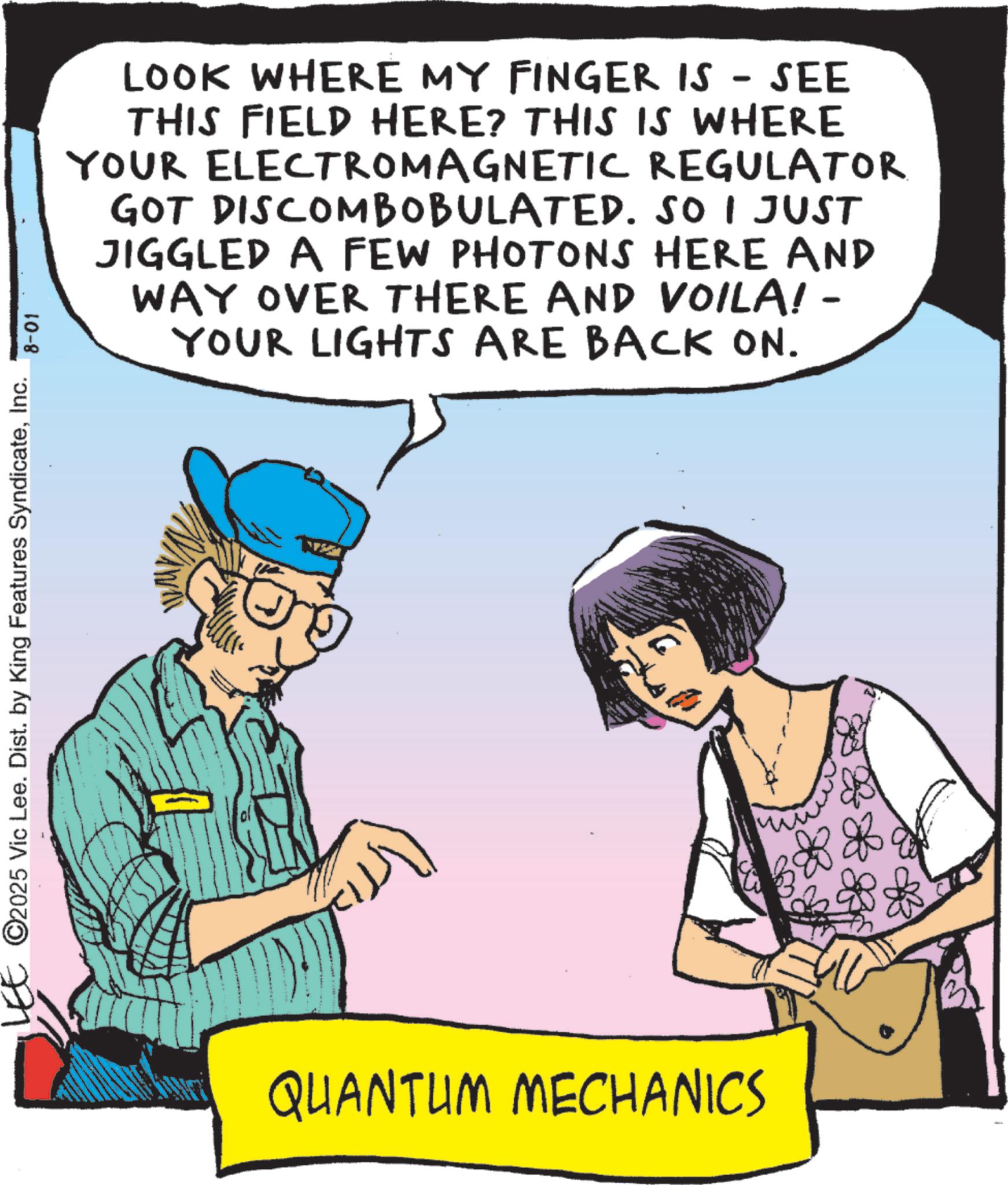 Animated cartoon OCR: LEE ©2025 Vic Lee. Dist. by King Features SyndicateInc. 8-01 LOOK WHERE MY FINGER IS - SEE THIS FIELD HERE? THIS IS WHERE YOUR ELECTROMAGNETIC REGULATOR GOT DISCOMBOBULATED. SO I JUST JIGGLED A FEW PHOTONS HERE AND WAY OVER THERE AND VOILA! - YOUR LIGHTS ARE BACK ON. QUANTUM MECHANICS LEE © 2025 Vic Lee . Dist . by King Features SyndicateInc. 8-01 LOOK WHERE MY FINGER IS - SEE THIS FIELD HERE ? THIS IS WHERE YOUR ELECTROMAGNETIC REGULATOR GOT DISCOMBOBULATED . SO I JUST JIGGLED A FEW PHOTONS HERE AND WAY OVER THERE AND VOILA ! - YOUR LIGHTS ARE BACK ON . QUANTUM MECHANICS