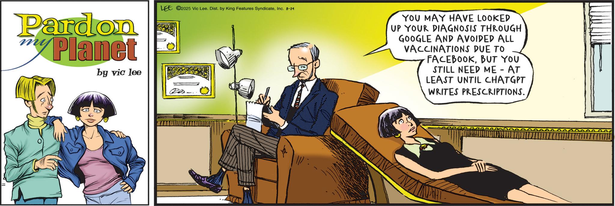 Animated cartoon OCR: Pardon Planet by vic lee LEE 2025 Vic Lee. Dist. by King Features SyndicateInc. 8-24 YOU MAY HAVE LOOKED UP YOUR DIAGNOSIS THROUGH GOOGLE AND AVOIDED ALL VACCINATIONS DUE TO FACEBOOKBUT YOU STILL NEED ME - AT LEAST UNTIL CHATGPT WRITES PRESCRIPTIONS. Pardon Planet by vic lee LEE 2025 Vic Lee . Dist . by King Features SyndicateInc. 8-24 YOU MAY HAVE LOOKED UP YOUR DIAGNOSIS THROUGH GOOGLE AND AVOIDED ALL VACCINATIONS DUE TO FACEBOOKBUT YOU STILL NEED ME - AT LEAST UNTIL CHATGPT WRITES PRESCRIPTIONS .