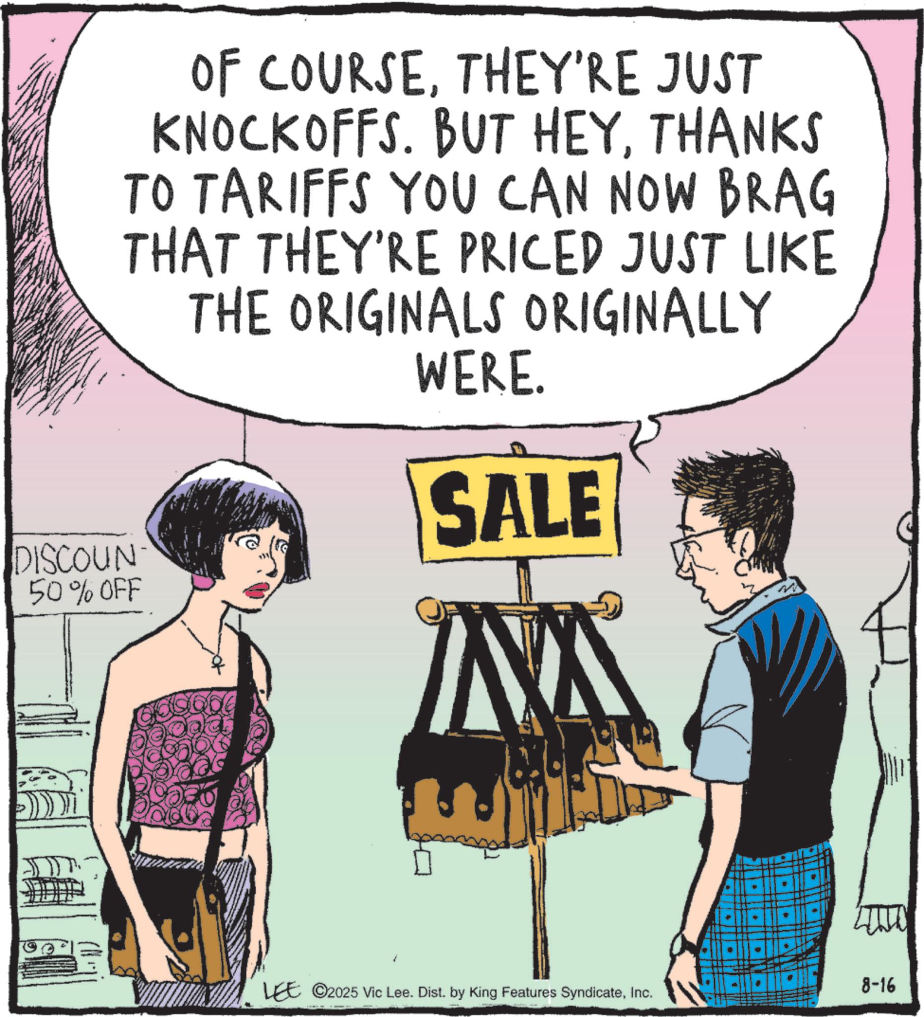 Animation OCR: DISCOUN 50% OFF OF COURSETHEY'RE JUST KNOCKOFFS. BUT HEYTHANKS TO TARIFFS YOU CAN NOW BRAG THAT THEY'RE PRICED JUST LIKE THE ORIGINALS ORIGINALLY WERE. SALE LEE ©2025 Vic Lee. Dist. by King Features SyndicateInc. " • 8-16 DISCOUN 50 % OFF OF COURSETHEY'RE JUST KNOCKOFFS . BUT HEYTHANKS TO TARIFFS YOU CAN NOW BRAG THAT THEY'RE PRICED JUST LIKE THE ORIGINALS ORIGINALLY WERE . SALE LEE © 2025 Vic Lee . Dist . by King Features SyndicateInc. " • 8-16