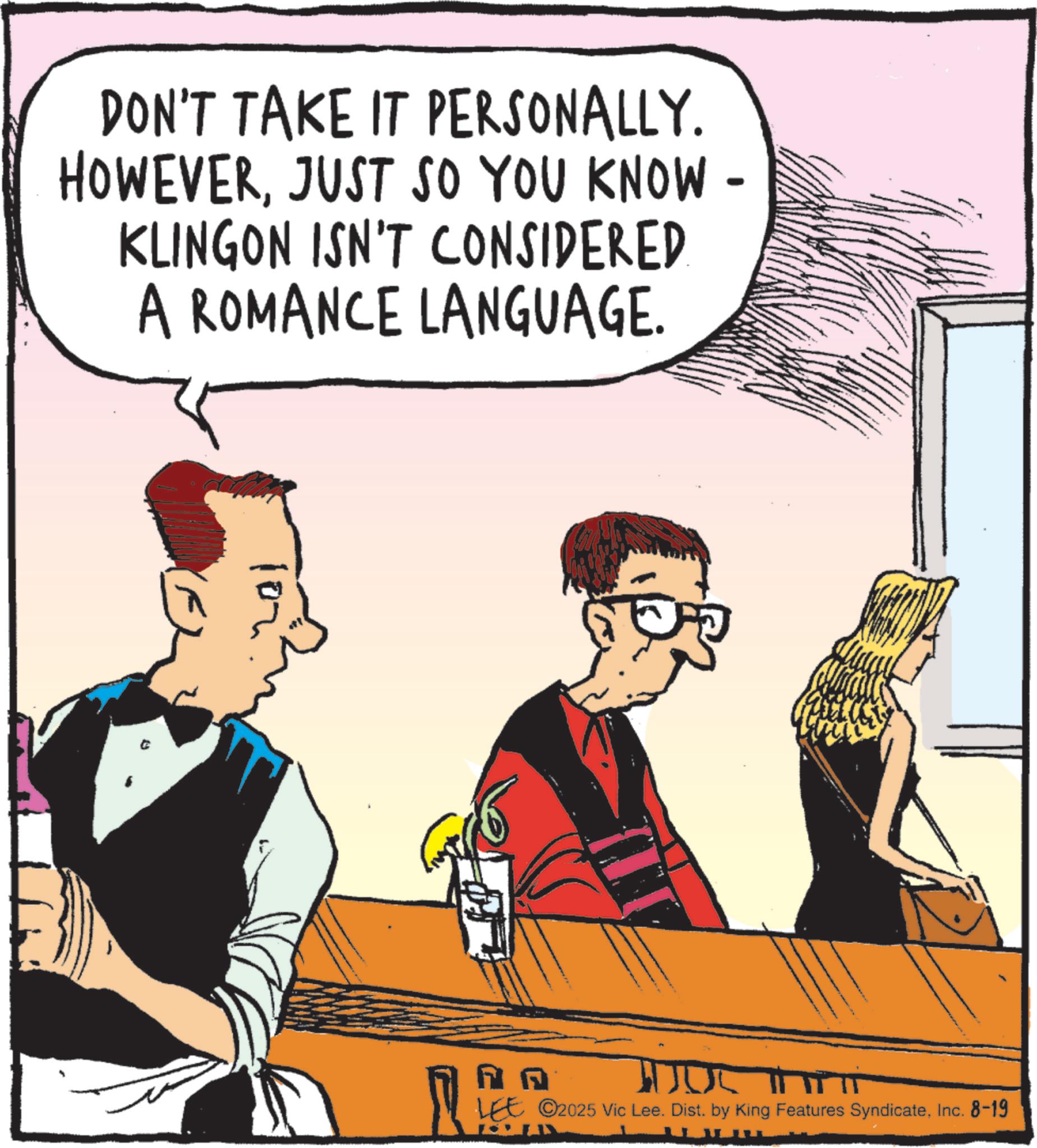 Animated cartoon OCR: DON'T TAKE IT PERSONALLY. HOWEVERJUST SO YOU KNOW- KLINGON ISN'T CONSIDERED. A ROMANCE LANGUAGE. NA LEE ©2025 Vic Lee. Dist. by King Features SyndicateInc. 8-19 DON'T TAKE IT PERSONALLY . HOWEVERJUST SO YOU KNOW- KLINGON ISN'T CONSIDERED . A ROMANCE LANGUAGE . NA LEE © 2025 Vic Lee . Dist . by King Features SyndicateInc. 8-19
