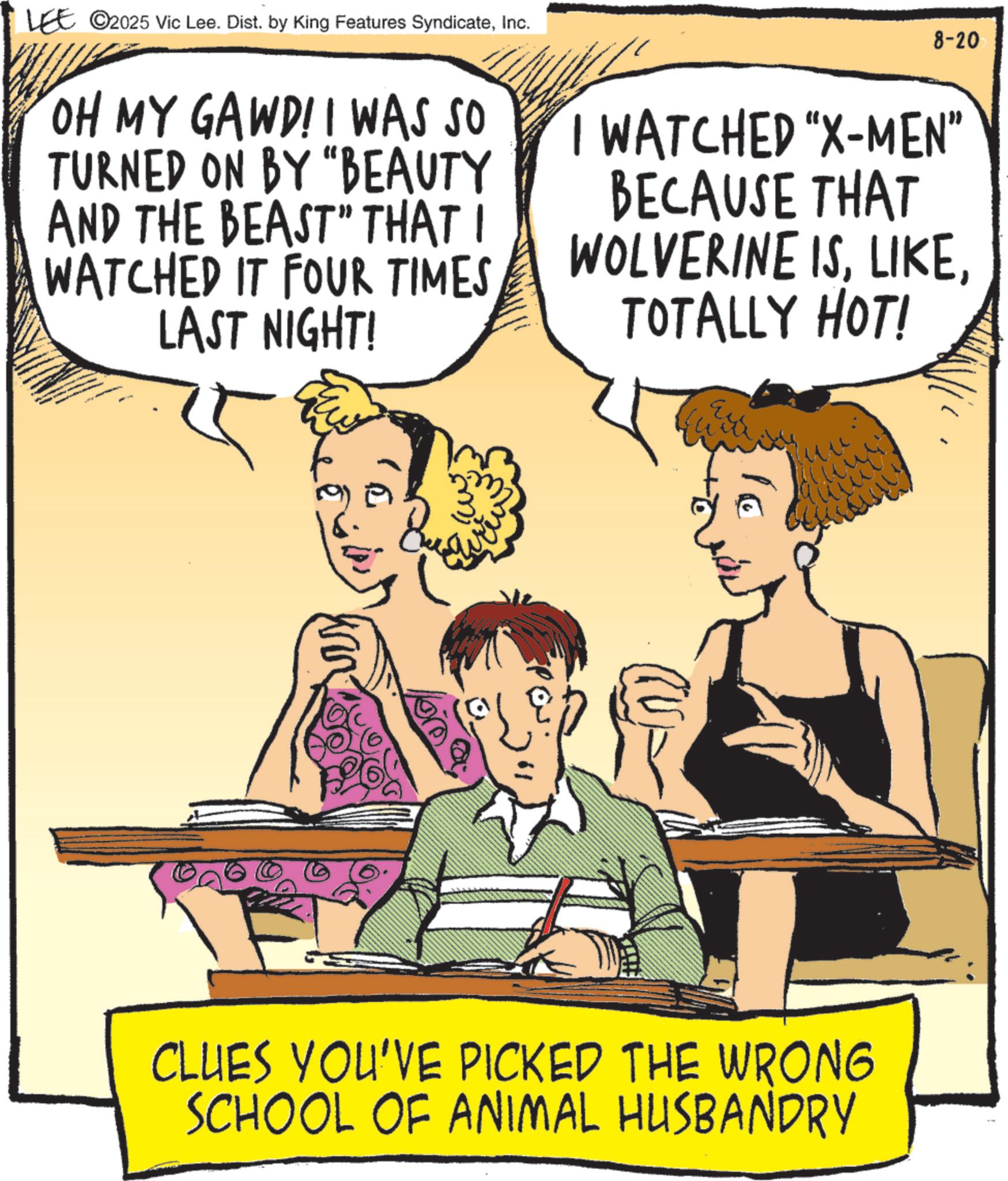 Humour OCR: LEE ©2025 Vic Lee. Dist. by King Features SyndicateInc. OH MY GAWD! I WAS SO TURNED ON BY "BEAUTY AND THE BEAST" THAT I WATCHED IT FOUR TIMES LAST NIGHT! 8-20 I WATCHED "X-MEN” BECAUSE THAT WOLVERINE ISTOTALLY HOT! m ?/ CLUES YOU'VE PICKED THE WRONG SCHOOL OF ANIMAL HUSBANDRY LEE © 2025 Vic Lee . Dist . by King Features SyndicateInc. OH MY GAWD ! I WAS SO TURNED ON BY " BEAUTY AND THE BEAST " THAT I WATCHED IT FOUR TIMES LAST NIGHT ! 8-20 I WATCHED " X - MEN ” BECAUSE THAT WOLVERINE ISTOTALLY HOT ! m ? / CLUES YOU'VE PICKED THE WRONG SCHOOL OF ANIMAL HUSBANDRY