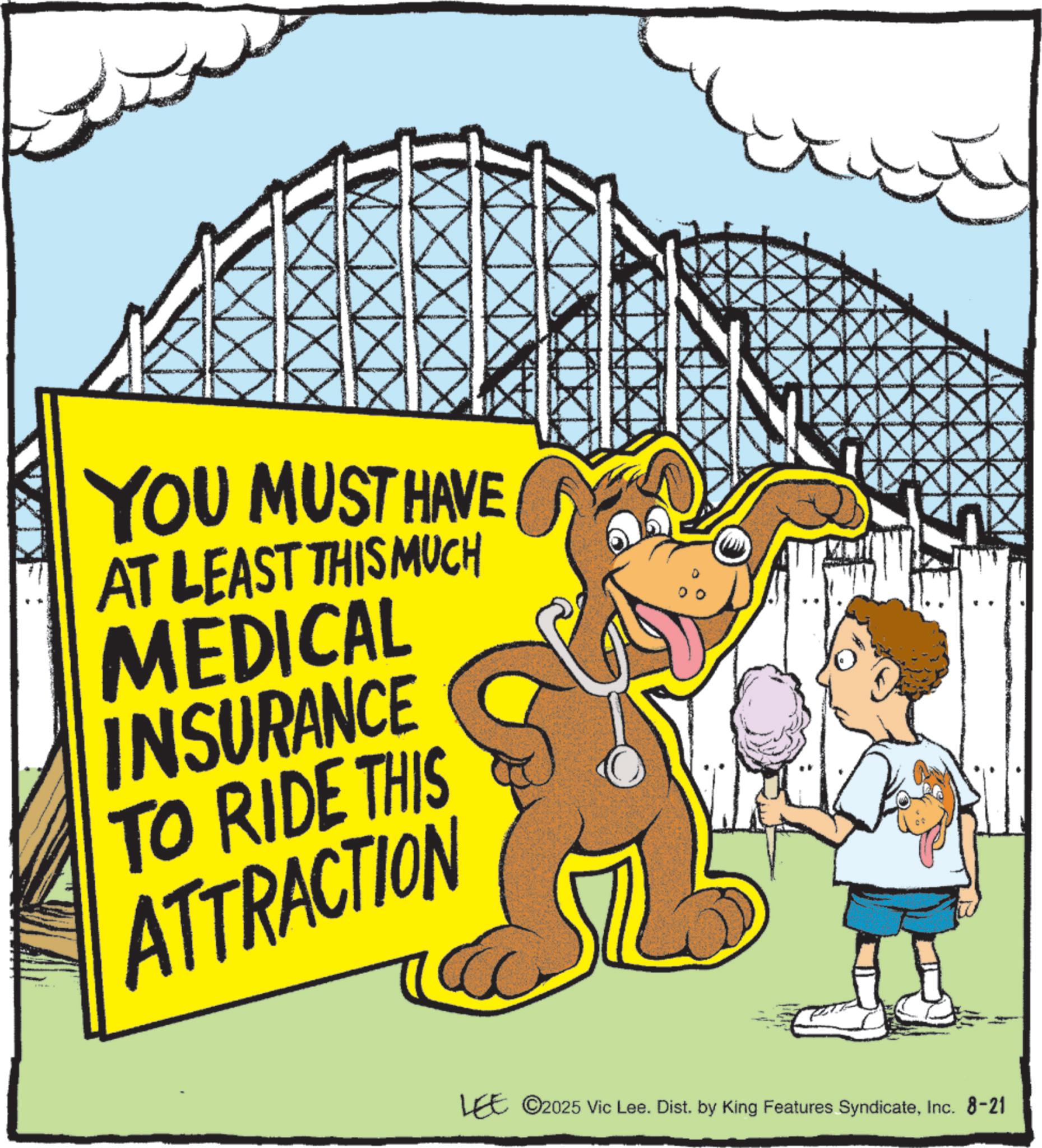 Animation OCR: YOU MUST HAVE AT LEAST THIS MUCH MEDICAL INSURANCE TO RIDE THIS ATTRACTION EE ©2025 Vic Lee. Dist. by King Features SyndicateInc. 8-21 YOU MUST HAVE AT LEAST THIS MUCH MEDICAL INSURANCE TO RIDE THIS ATTRACTION EE © 2025 Vic Lee . Dist . by King Features SyndicateInc. 8-21