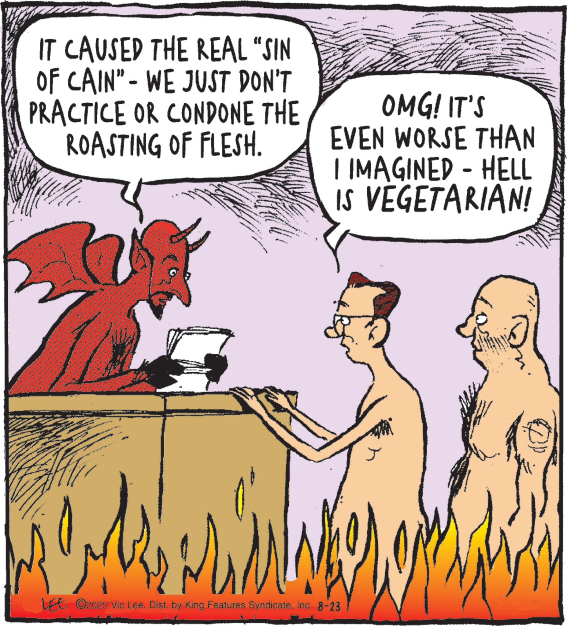 Animated cartoon OCR: IT CAUSED THE REAL “SIN OF CAIN" - WE JUST DON'T PRACTICE OR CONDONE THE ROASTING OF FLESH. OMG! IT'S EVEN WORSE THAN I IMAGINED - HELL IS VEGETARIAN! LEE ©2025 Vic Lee. Dist. by King Features SyndicateInc. 8-23 IT CAUSED THE REAL “ SIN OF CAIN " - WE JUST DON'T PRACTICE OR CONDONE THE ROASTING OF FLESH . OMG ! IT'S EVEN WORSE THAN I IMAGINED - HELL IS VEGETARIAN ! LEE © 2025 Vic Lee . Dist . by King Features SyndicateInc. 8-23