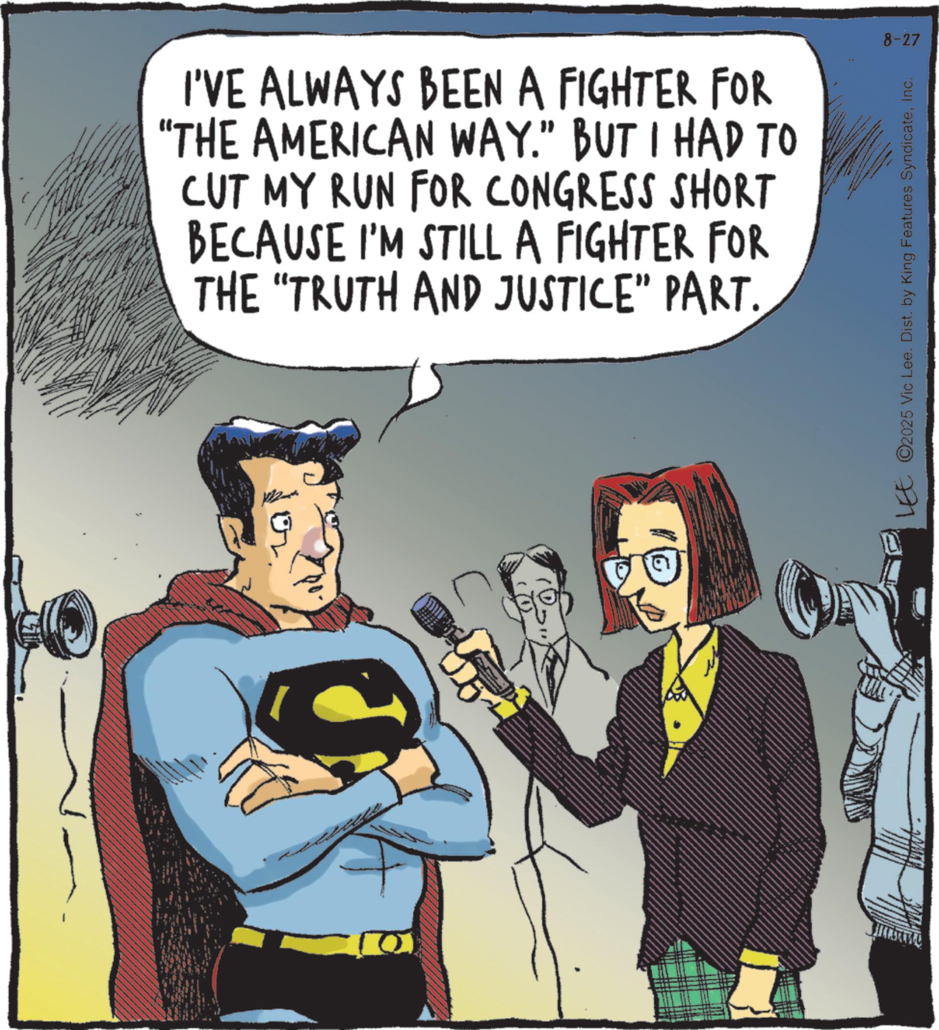 Comic book OCR: I'VE ALWAYS BEEN A FIGHTER FOR "THE AMERICAN WAY." BUT I HAD TO CUT MY RUN FOR CONGRESS SHORT BECAUSE I'M STILL A FIGHTER FOR THE "TRUTH AND JUSTICE” PART. 8-27 LEE ©2025 Vic Lee. Dist. by King Features SyndicateInc. I'VE ALWAYS BEEN A FIGHTER FOR " THE AMERICAN WAY . " BUT I HAD TO CUT MY RUN FOR CONGRESS SHORT BECAUSE I'M STILL A FIGHTER FOR THE " TRUTH AND JUSTICE ” PART . 8-27 LEE © 2025 Vic Lee . Dist . by King Features Syndicate