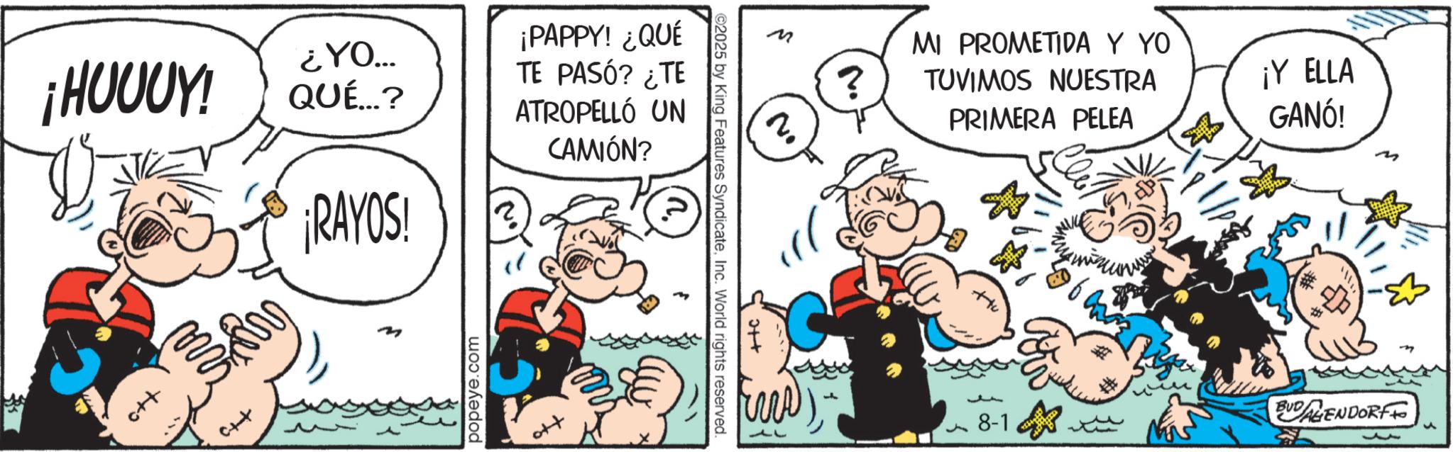 Publication OCR: ¡HUUUY! c++ ¿YO... QUÉ...? ¡RAYOS! m popeye.com ¡PAPPY! ¿QUÉ TE PASÓ? ¿TE ATROPELLÓ UN CAMIÓN? ?. ©2025 by King Features SyndicateInc. World rights reserved. ++ ? 2 ? MI PROMETIDA Y YO TUVIMOS NUESTRA PRIMERA PELEA ¡Y ELLA GANÓ! ? J 8-1 BUDALIENDORFF ¡ HUUUY ! c ++ ¿ YO ... QUÉ ... ? ¡ RAYOS ! m popeye.com ¡ PAPPY ! ¿ QUÉ TE PASÓ ? ¿ TE ATROPELLÓ UN CAMIÓN ? ? . © 2025 by King Features SyndicateInc. World rights reserved . ++ ? 2 ? MI PROMETIDA Y YO TUVIMOS NUESTRA PRIMERA PELEA ¡ Y ELLA GANÓ ! ? J 8-1 BUDALIENDORFF
