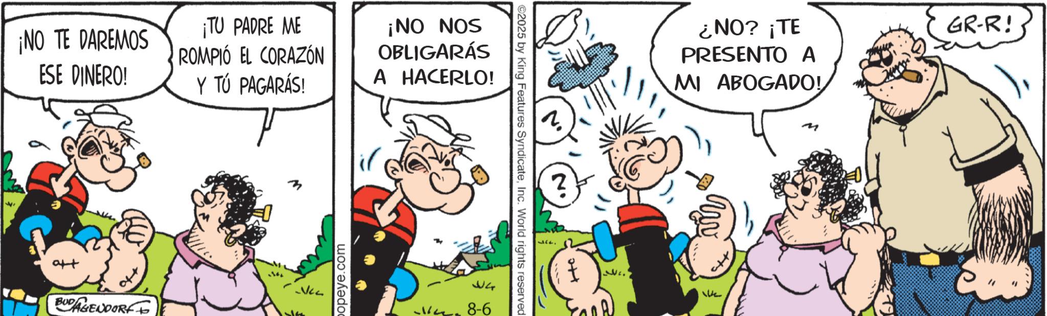 Animation OCR: ??? ¡NO TE DAREMOS ESE DINERO! BUDAGENDORF ¡TU PADRE ME ROMPIÓ EL CORAZÓN Y TÚ PAGARÁS! ¡NO NOS OBLIGARÁS A HACERLO! popeye.com 34 8-6 ©2025 by King Features SyndicateInc. World rights reserved ???¿NO? ¡TE PRESENTO A MI ABOGADO! GR-R! We ??? ¡ NO TE DAREMOS ESE DINERO ! BUDAGENDORF ¡ TU PADRE ME ROMPIÓ EL CORAZÓN Y TÚ PAGARÁS ! ¡ NO NOS OBLIGARÁS A HACERLO ! popeye.com 34 8-6 © 2025 by King Features SyndicateInc. World rights reserved ???¿ NO ? ¡ TE PRESENTO A MI ABOGADO ! GR - R ! We