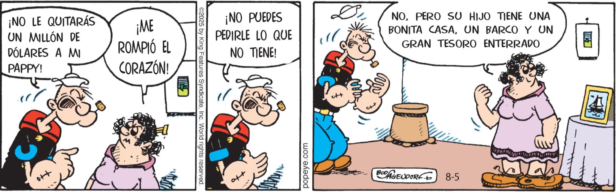 Animated cartoon OCR: ¡NO LE QUITARÁS UN MILLÓN DE DÓLARES A MI PAPPY! ¡ME ROMPIÓ EL CORAZÓN! H G ©2025 by King Features SyndicateInc. World rights reserved. ¡NO PUEDES PEDIRLE LO QUE NO TIENE! popeye.com D NOPERO SU HIJO TIENE UNA BONITA CASAUN BARCO Y UN GRAN TESORO ENTERRADO BUDAGENDORF 8-5 ? ¡ NO LE QUITARÁS UN MILLÓN DE DÓLARES A MI PAPPY ! ¡ ME ROMPIÓ EL CORAZÓN ! H G © 2025 by King Features SyndicateInc. World rights reserved . ¡ NO PUEDES PEDIRLE LO QUE NO TIENE ! popeye.com D NOPERO SU HIJO TIENE UNA BONITA CASAUN BARCO Y UN GRAN TESORO ENTERRADO BUDAGENDORF 8-5 ?
