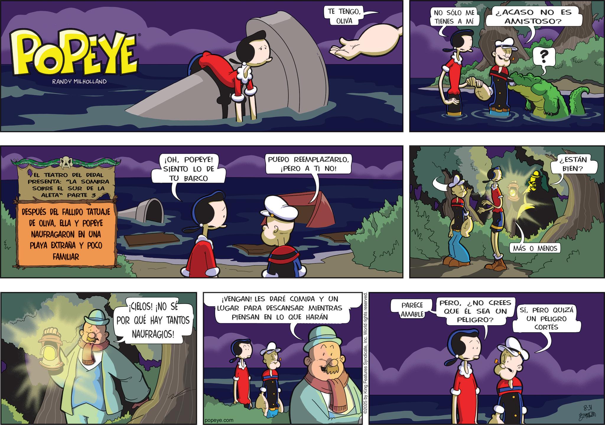 Publication OCR: POPEYE RANDY MILHOLLAND TE TENGOOLIVA NO SÓLO ME TIENES A MÍ EL TEATRO DEL DEDAL PRESENTA: "LA SOMBRA SOBRE EL SUR DE LA ALETA PARTE 3 DESPUÉS DEL FALLIDO TATUAJE DE OLIVAELLA Y POPEYE NAUFRAGARON EN UNA PLAYA EXTRAÑA Y POCO FAMILIAR ¡OHPOPEYE! SIENTO LO DE TU BARCO PUEDO REEMPLAZARLO¡PERO A TI NO! ¡CIELOS! ¡NO SE POR QUÉ HAY TANTOS NAUFRAGIOS! ¡VENGAN! LES DARÉ COMIDA Y UN LUGAR PARA DESCANSAR MIENTRAS PIENSAN EN LO QUE HARÁN popeye.com ©2025 by King Features SyndicateInc. World rights reserved. ¿ACASO NO ES AMISTOSO? MÁS O MENOS PARECE AMABLE PERO¿NO CREES QUE ÉL SEA UN PELIGRO? SíPERO QUIZÁ UN PELIGRO CORTÉS C ¿ESTÁN BIEN? 8-31 ??????? POPEYE RANDY MILHOLLAND TE TENGOOLIVA NO SÓLO ME TIENES A MÍ EL TEATRO DEL DEDAL PRESENTA : " LA SOMBRA SOBRE EL SUR DE LA ALETA PARTE 3 DESPUÉS DEL FALLIDO TATUAJE DE OLIVAELLA Y POPEYE NAUFRAGARON EN UNA PLAYA EXTRAÑA Y POCO FAMILIAR ¡ OHPOPEYE ! SIENTO LO DE TU BARCO PUEDO REEMPLAZARLO¡ PERO A TI NO ! ¡ CIELOS ! ¡ NO SE POR QUÉ HAY TANTOS NAUFRAGIOS ! ¡ VENGAN ! LES DARÉ COMIDA Y UN LUGAR PARA DESCANSAR MIENTRAS PIENSAN EN LO QUE HARÁN popeye.com © 2025 by King Features SyndicateInc. World rights reserved . ¿ ACASO NO ES AMISTOSO ? MÁS O MENOS PARECE AMABLE PERO¿ NO CREES QUE ÉL SEA UN PELIGRO ? SíPERO QUIZÁ UN PELIGRO CORTÉS C ¿ ESTÁN BIEN ? 8-31 ???????