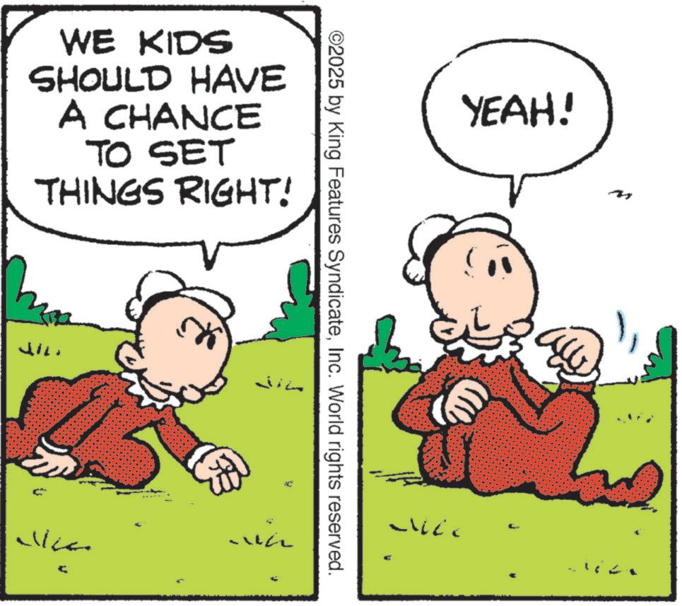 Happiness OCR: WE KIDS SHOULD HAVE A CHANCE TO SET THINGS RIGHT! ????? in f ©2025 by King Features SyndicateInc. World rights reserved. YEAH! WE KIDS SHOULD HAVE A CHANCE TO SET THINGS RIGHT ! ????? in f © 2025 by King Features SyndicateInc. World rights reserved . YEAH !