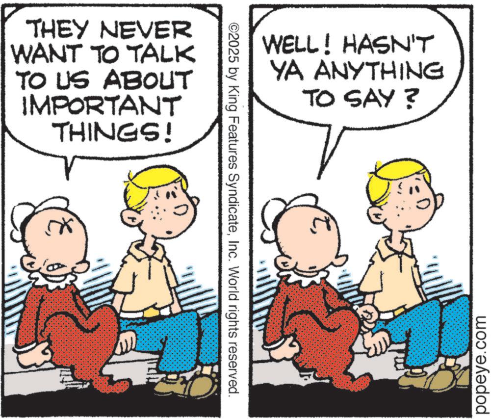 Fiction OCR: THEY NEVER WANT TO TALK TO US ABOUT IMPORTANT THINGS! ©2025 by King Features SyndicateInc. World rights reserved. WELL! HASN'T YA ANYTHING TO SAY? popeye.com THEY NEVER WANT TO TALK TO US ABOUT IMPORTANT THINGS ! © 2025 by King Features SyndicateInc. World rights reserved . WELL ! HASN'T YA ANYTHING TO SAY ? popeye.com