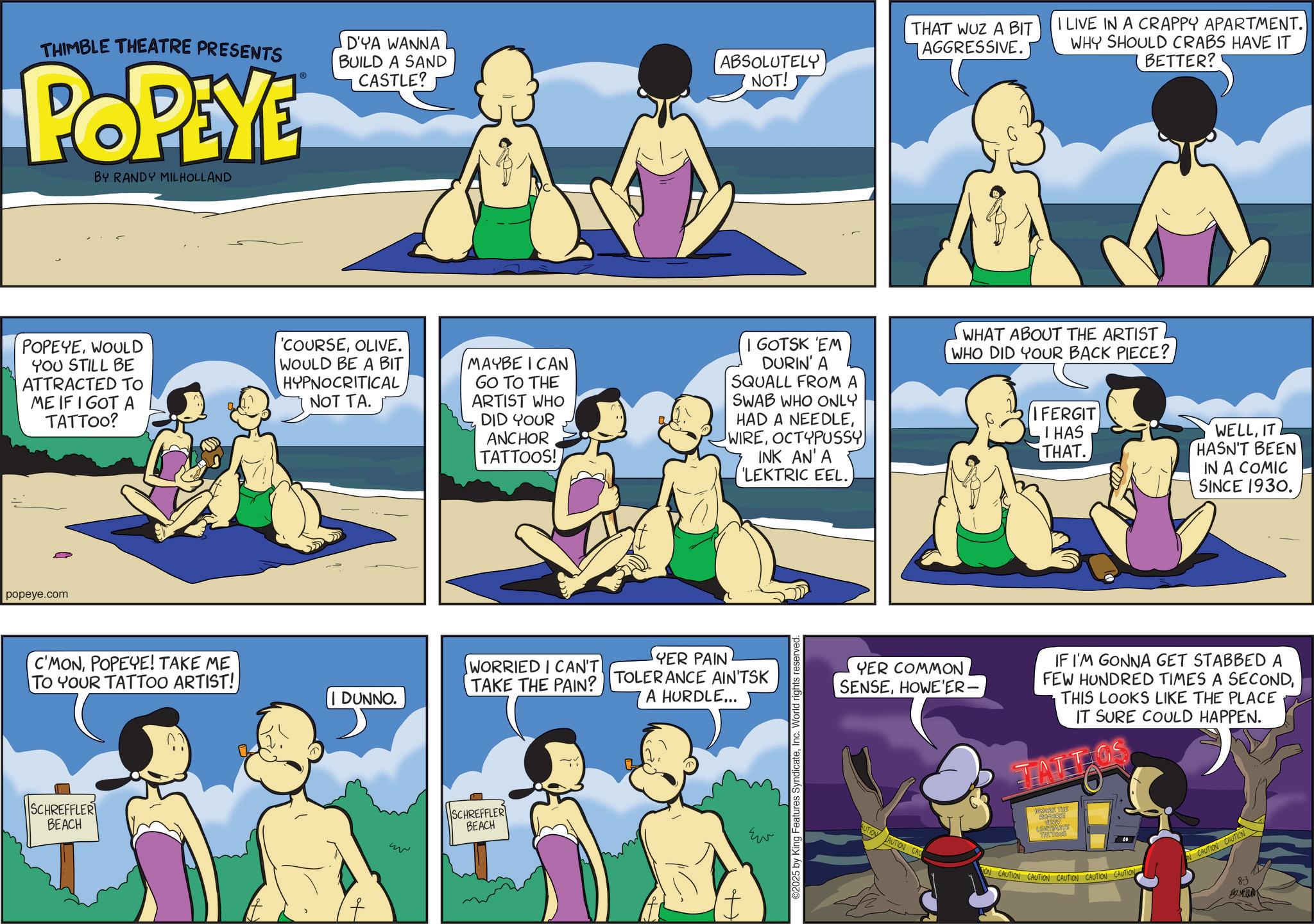 Comic book OCR: THIMBLE THEATRE PRESENTS POPEYE BY RANDY MILHOLLAND D'YA WANNA BUILD A SAND CASTLE? ABSOLUTELY NOT! THAT WUZ A BIT AGGRESSIVE. I LIVE IN A CRAPPY APARTMENT. WHY SHOULD CRABS HAVE IT BETTER? POPEYEWOULD YOU STILL BE ATTRACTED TO ME IF I GOT A TATTOO? 'COURSEOLIVE. WOULD BE A BIT HYPNOCRITICAL NOT TA. MAYBE I CAN GO TO THE ARTIST WHO DID YOUR ANCHOR TATTOOS! I GOTSK 'EM DURIN' A SQUALL FROM A SWAB WHO ONLY HAD A NEEDLEOCTYPUSSY INK AN' A 'LEKTRIC EEL. WHAT ABOUT THE ARTIST WHO DID YOUR BACK PIECE? IFERGIT I HAS THAT. popeye.com C'MONPOPEYE! TAKE ME TO YOUR TATTOO ARTIST! SCHREFFLER BEACH WORRIED I CAN'T TAKE THE PAIN? DUNNO. ww SCHREFFLER BEACH YER PAIN TOLERANCE AIN'TSK A HURDLE... ??? 2025 by King Features SyndicateInc. World rights reserved. WELLIT HASN'T BEEN IN A COMIC SINCE 1930. YER COMMON SENSEHOWE'ER- IF I'M GONNA GET STABBED A FEW HUNDRED TIMES A SECONDTHIS LOOKS LIKE THE PLACE IT SURE COULD HAPPEN. MORE THE BUTION AUTION CAU TATTees ON CAUTION CAUTION CAUTION CAUTION CAUTION N CAUTION CAUTION 8-3 MER THIMBLE THEATRE PRESENTS POPEYE BY RANDY MILHOLLAND D'YA WANNA BUILD A SAND CASTLE ? ABSOLUTELY NOT ! THAT WUZ A BIT AGGRESSIVE . I LIVE IN A CRAPPY APARTMENT . WHY SHOULD CRABS HAVE IT BETTER ? POPEYEWOULD YOU STILL BE ATTRACTED TO ME IF I GOT A TATTOO ? ' COURSEOLIVE . WOULD BE A BIT HYPNOCRITICAL NOT TA . MAYBE I CAN GO TO THE ARTIST WHO DID YOUR ANCHOR TATTOOS ! I GOTSK ' EM DURIN ' A SQUALL FROM A SWAB WHO ONLY HAD A NEEDLEOCTYPUSSY INK AN ' A ' LEKTRIC EEL . WHAT ABOUT THE ARTIST WHO DID YOUR BACK PIECE ? IFERGIT I HAS THAT . popeye.com C'MONPOPEYE ! TAKE ME TO YOUR TATTOO ARTIST ! SCHREFFLER BEACH WORRIED I CAN'T TAKE THE PAIN ? DUNNO . ww SCHREFFLER BEACH YER PAIN TOLERANCE AIN'TSK A HURDLE ... ??? 2025 by King Features SyndicateInc. World rights reserved . WELLIT HASN'T BEEN IN A COMIC SINCE 1930 . YER COMMON SENSEHOWE'ER- IF I'M GONNA GET STABBED A FEW HUNDRED TIMES A SECONDTHIS LOOKS LIKE THE PLACE IT SURE COULD HAPPEN . MORE THE BUTION AUTION CAU TATTees ON CAUTION CAUTION CAUTION CAUTION CAUTION N CAUTION CAUTION 8-3 MER