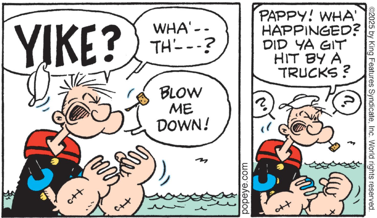 Animation OCR: YIKE? Ctat WHA'-- TH---? BLOW ME DOWN! PAPPY! WHA' HAPPINGED? DID YA GIT HIT BY A TRUCKS? ? popeye.com o++ ©2025 by King Features SyndicateInc. World rights reserved. YIKE ? Ctat WHA ' -- TH --- ? BLOW ME DOWN ! PAPPY ! WHA ' HAPPINGED ? DID YA GIT HIT BY A TRUCKS ? ? popeye.com o ++ © 2025 by King Features SyndicateInc. World rights reserved .