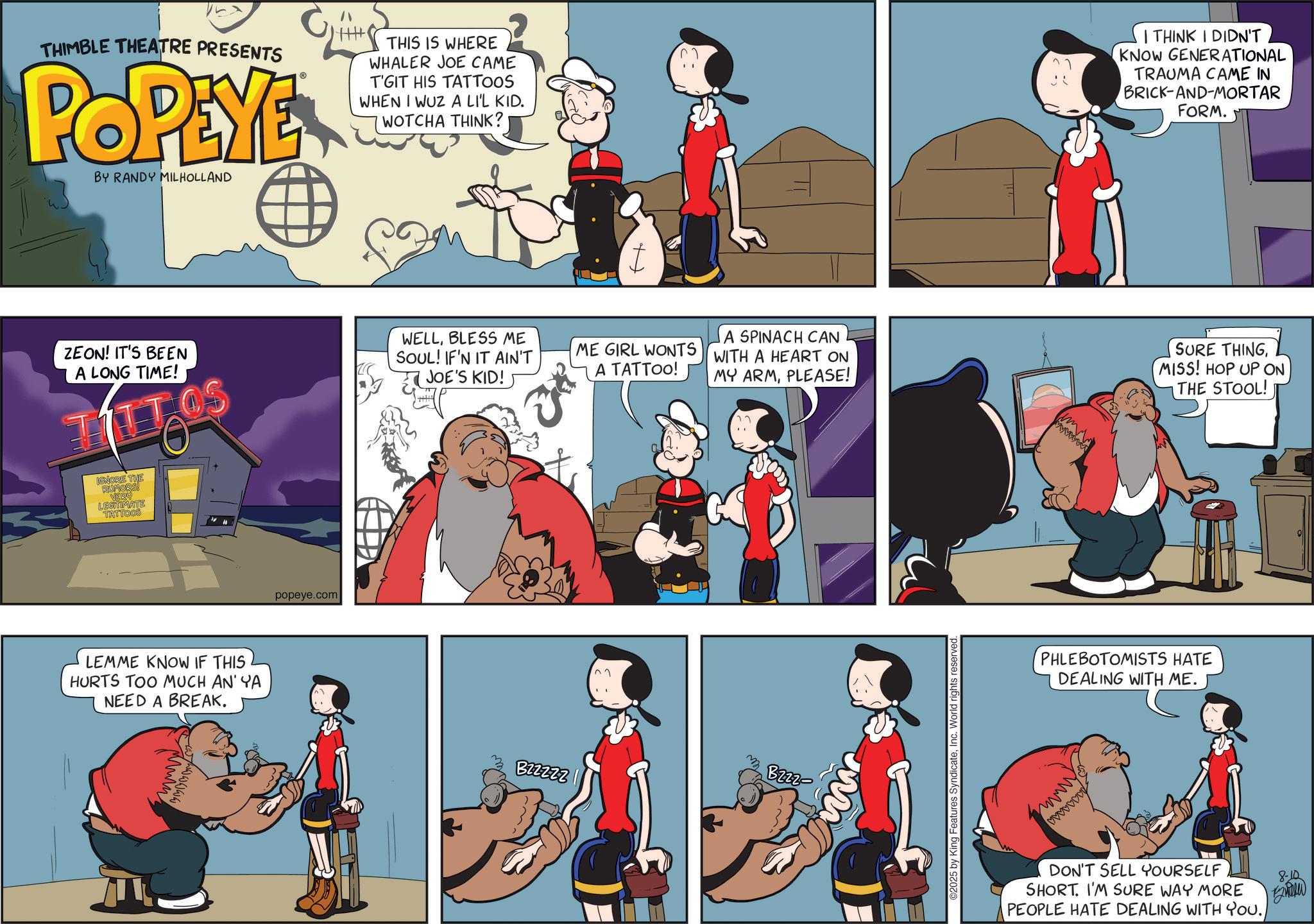 Graphics OCR: THIMBLE THEATRE PRESENTS POPEYE™ BY RANDY MILHOLLAND THIS IS WHERE WHALER JOE CAME T'GIT HIS TATTOOS WHEN I WUZ A LI'L KID. WOTCHA THINK? ZEON! IT'S BEEN A LONG TIME! WELLBLESS ME SOUL! IF'N IT AIN'T JOE'S KID! ME GIRL WONTS A TATTOO! A SPINACH CAN WITH A HEART ON MY ARMPLEASE! IGNORE THE RUMORS! VERU LEGITIMATE TATTOOS LEMME KNOW IF THIS HURTS TOO MUCH AN' YA NEED A BREAK. popeye.com B22222 Bzzz- ©2025 by King Features SyndicateWorld rights reserved. wwwww I THINK I DIDN'T KNOW GENERATIONAL TRAUMA CAME IN BRICK-AND-MORTAR FORM. SURE THINGMISS! HOP UP ON THE STOOL! PHLEBOTOMISTS HATE DEALING WITH ME. wwwwwwww DON'T SELL YOURSELF SHORT. I'M SURE WAY MORE PEOPLE HATE DEALING WITH YOU. 8-10 THIMBLE THEATRE PRESENTS POPEYE ™ BY RANDY MILHOLLAND THIS IS WHERE WHALER JOE CAME T'GIT HIS TATTOOS WHEN I WUZ A LI'L KID . WOTCHA THINK ? ZEON ! IT'S BEEN A LONG TIME ! WELLBLESS ME SOUL ! IF'N IT AIN'T JOE'S KID ! ME GIRL WONTS A TATTOO ! A SPINACH CAN WITH A HEART ON MY ARMPLEASE ! IGNORE THE RUMORS ! VERU LEGITIMATE TATTOOS LEMME KNOW IF THIS HURTS TOO MUCH AN ' YA NEED A BREAK . popeye.com B22222 Bzzz- © 2025 by King Features SyndicateWorld rights reserved . wwwww I THINK I DIDN'T KNOW GENERATIONAL TRAUMA CAME IN BRICK - AND - MORTAR FORM . SURE THINGMISS ! HOP UP ON THE STOOL ! PHLEBOTOMISTS HATE DEALING WITH ME . wwwwwwww DON'T SELL YOURSELF SHORT . I'M SURE WAY MORE PEOPLE HATE DEALING WITH YOU . 8-10