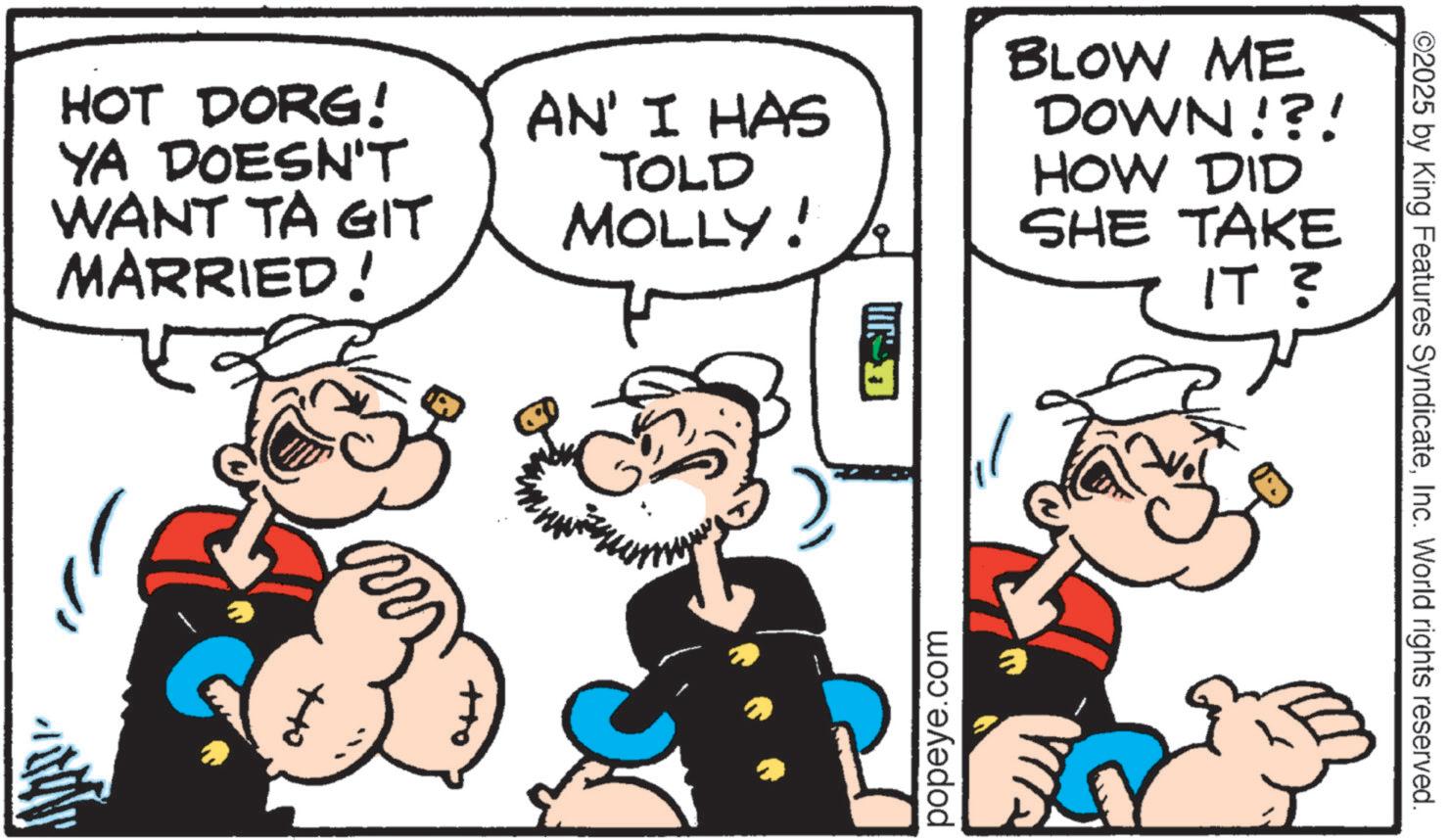 Animation OCR: HOT DORG! YA DOESN'T WANT TA GIT MARRIED! AN' I HAS TOLD MOLLY! BLOW ME DOWN!?! HOW DID SHE TAKE IT ? popeye.com ©2025 by King Features SyndicateInc. World rights reserved. HOT DORG ! YA DOESN'T WANT TA GIT MARRIED ! AN ' I HAS TOLD MOLLY ! BLOW ME DOWN ! ? ! HOW DID SHE TAKE IT ? popeye.com © 2025 by King Features SyndicateInc. World rights reserved .