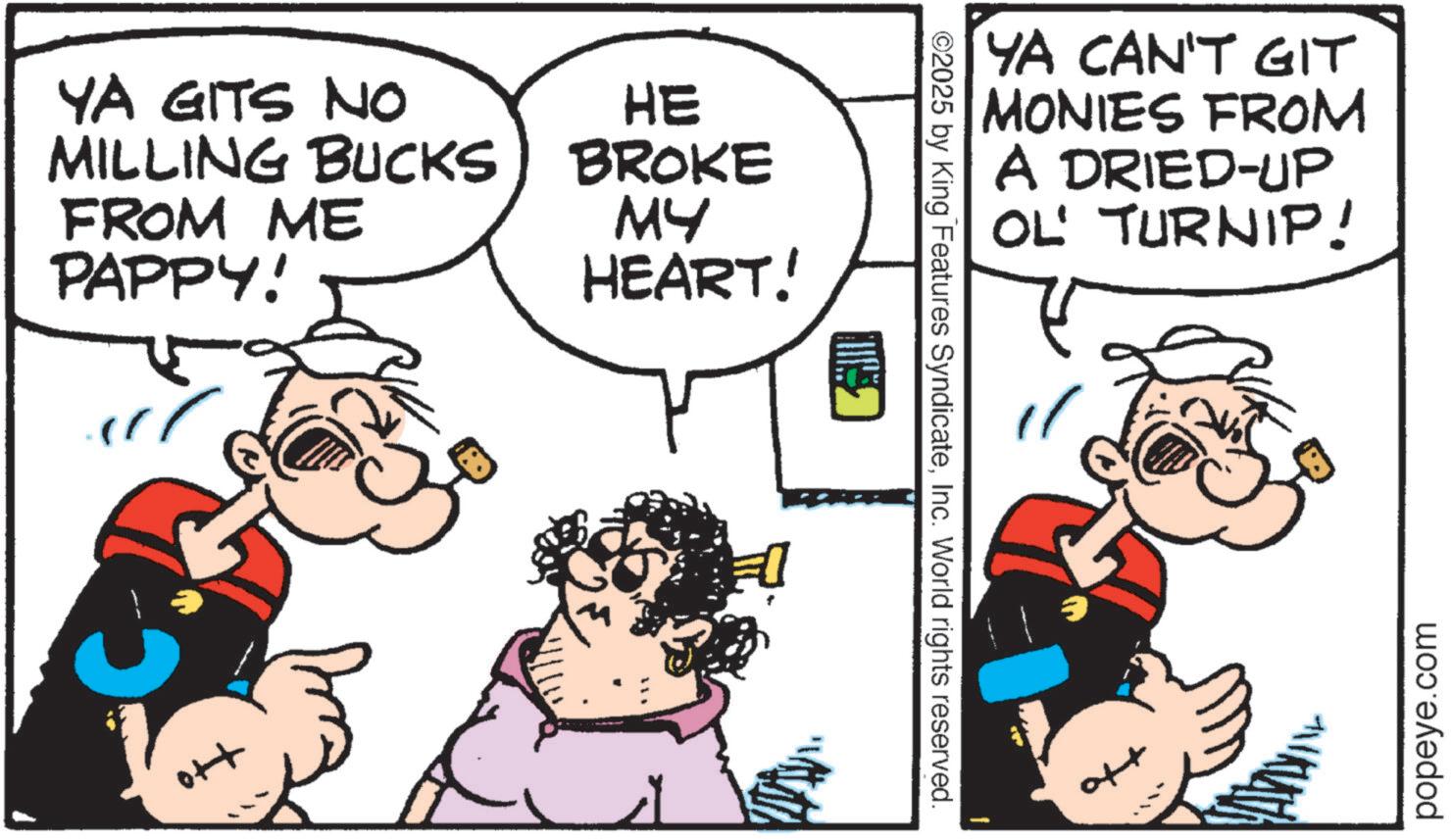 Comic book OCR: YA GITS NO HE MILLING BUCKS) BROKE FROM ME PAPPY! MY HEART! ott ©2025 by King Features SyndicateInc. World rights reserved. YA CAN'T GIT MONIES FROM A DRIED-UP OL' TURNIP! 1 ? popeye.com YA GITS NO HE MILLING BUCKS ) BROKE FROM ME PAPPY ! MY HEART ! ott © 2025 by King Features SyndicateInc. World rights reserved . YA CAN'T GIT MONIES FROM A DRIED - UP OL ' TURNIP ! 1 ? popeye.com