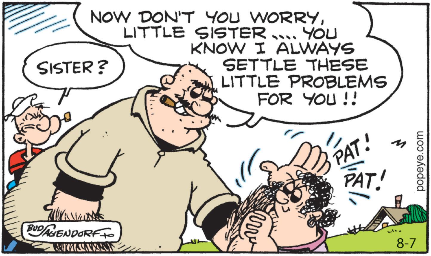 Fictional character OCR: SISTER? BUD AGENDORF TO NOW DON'T YOU WORRYLITTLE SISTER YOU KNOW I ALWAYS SETTLE THESE LITTLE PROBLEMS FOR YOU!! PAT! M PAT! 8-7 popeye.com SISTER ? BUD AGENDORF TO NOW DON'T YOU WORRYLITTLE SISTER YOU KNOW I ALWAYS SETTLE THESE LITTLE PROBLEMS FOR YOU !! PAT ! M PAT ! 8-7 popeye.com