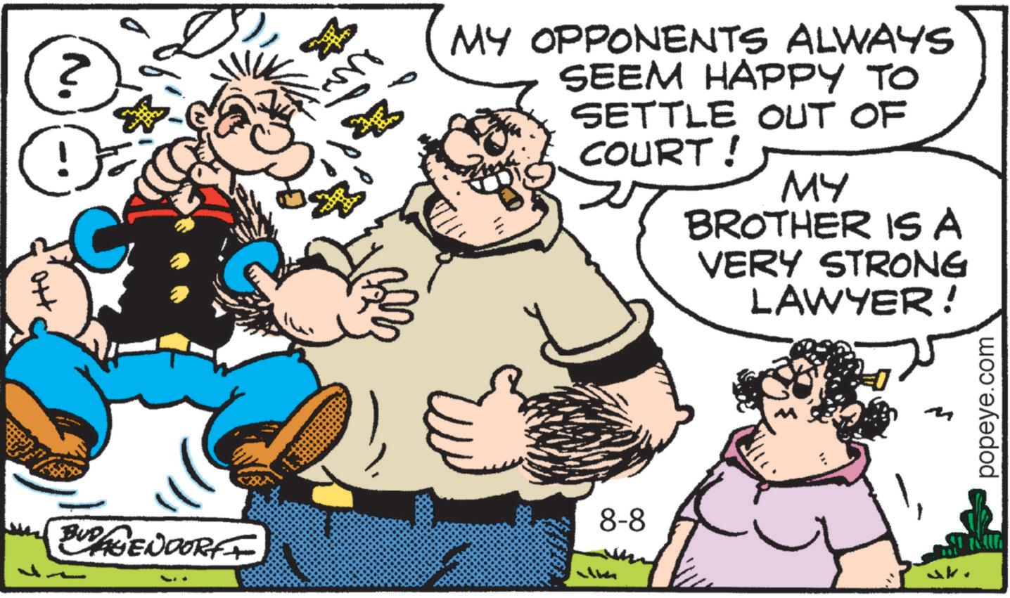 Fiction OCR: ? 2 ? ? MY OPPONENTS ALWAYS SEEM HAPPY TO SETTLE OUT OF COURT! MY BROTHER ISA VERY STRONG LAWYER! 8-8 BUDAGENDORFF popeye.com ? 2 ? ? MY OPPONENTS ALWAYS SEEM HAPPY TO SETTLE OUT OF COURT ! MY BROTHER ISA VERY STRONG LAWYER ! 8-8 BUDAGENDORFF popeye.com