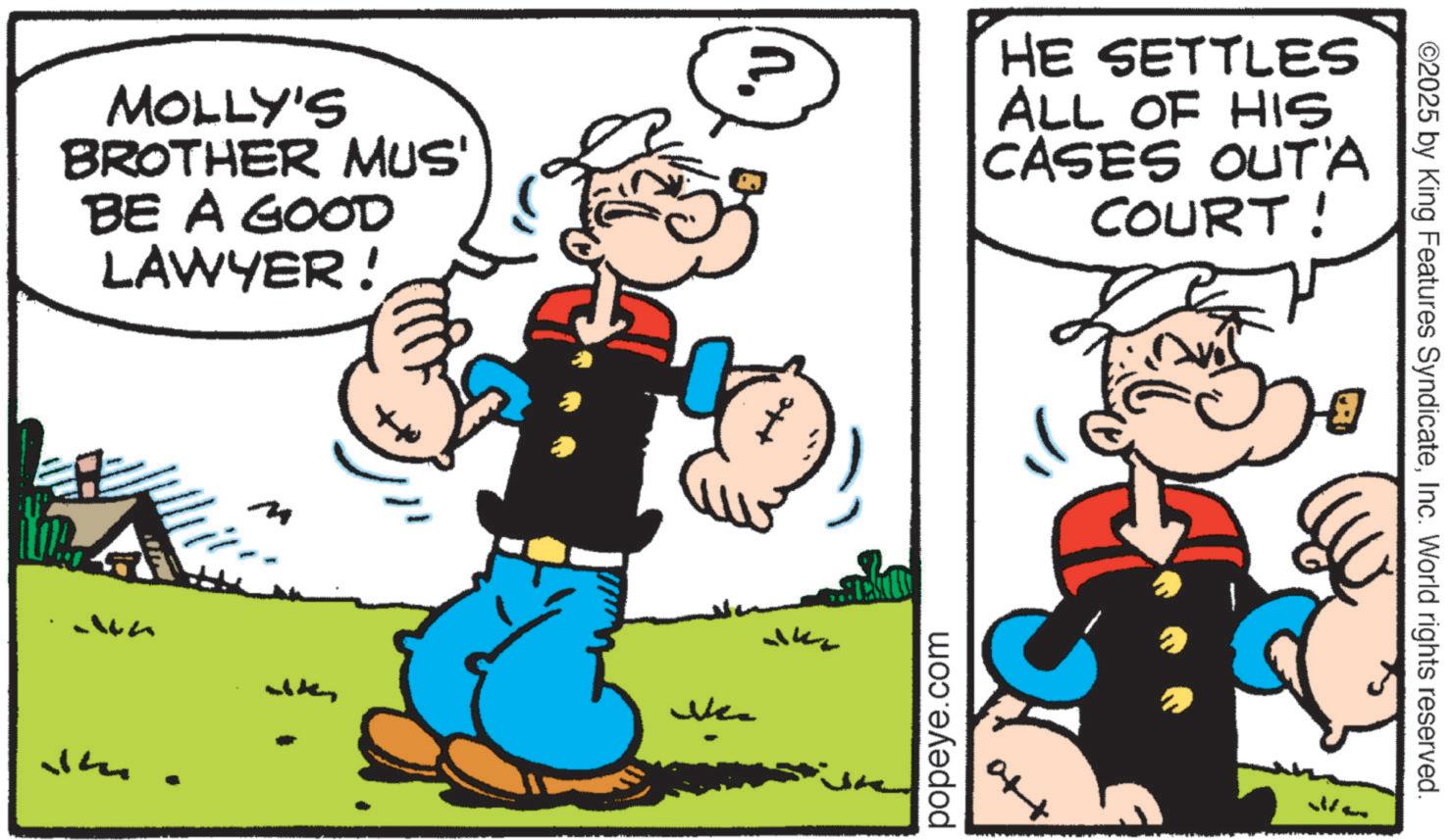 Animation OCR: MOLLY'S BROTHER MUS' BE A GOOD LAWYER! HE SETTLES ALL OF HIS CASES OUT'A COURT! WA J Nee K popeye.com & ©2025 by King Features SyndicateInc. World rights reserved. MOLLY'S BROTHER MUS ' BE A GOOD LAWYER ! HE SETTLES ALL OF HIS CASES OUT'A COURT ! WA J Nee K popeye.com & © 2025 by King Features SyndicateInc. World rights reserved .