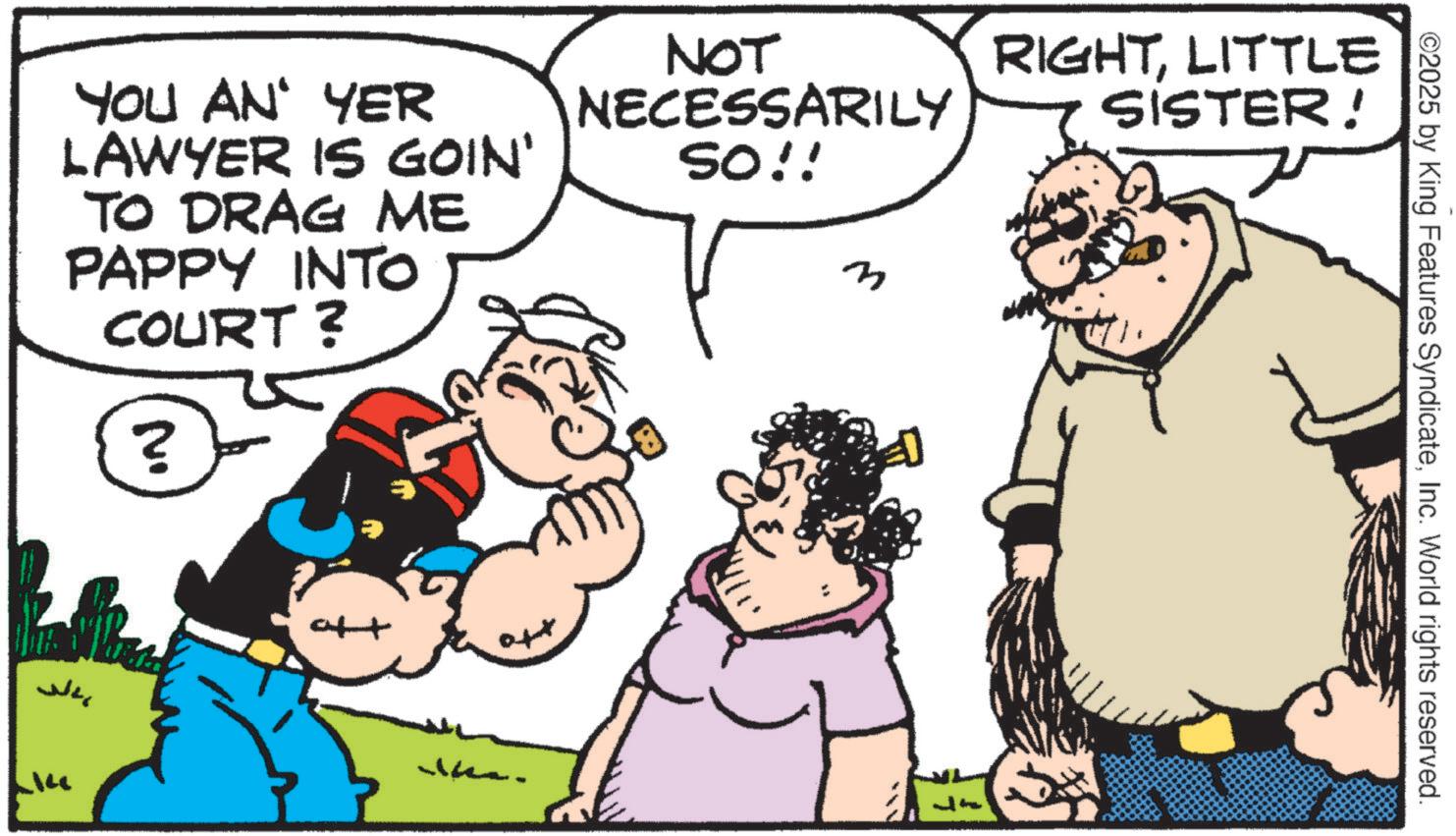 Humour OCR: ©2025 by King Features SyndicateInc. World rights reserved. YOU AN' YER LAWYER IS GOIN' TO DRAG ME PAPPY INTO COURT? No ? NOT NECESSARILY SO!! M RIGHTLITTLE SISTER! ??? © 2025 by King Features SyndicateInc. World rights reserved . YOU AN ' YER LAWYER IS GOIN ' TO DRAG ME PAPPY INTO COURT ? No ? NOT NECESSARILY SO !! M RIGHTLITTLE SISTER ! ???