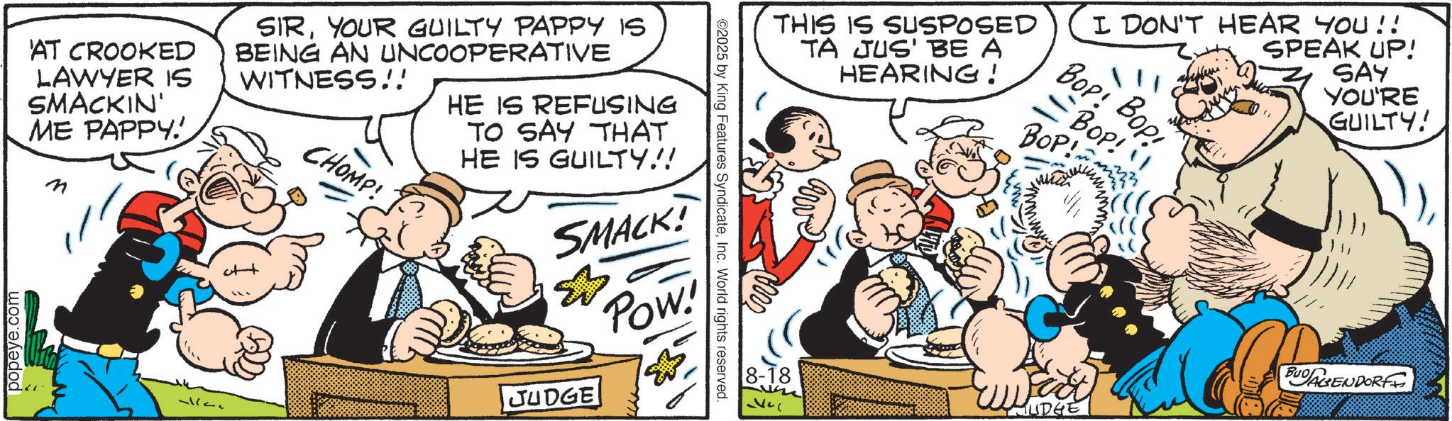 Animation OCR: ©2025 by King Features SyndicateInc. World rights reserved. AT CROOKED LAWYER IS SMACKIN' ME PAPPY! SIRYOUR GUILTY PAPPY IS BEING AN UNCOOPERATIVE WITNESS!! CHOMP! HE IS REFUSING TO SAY THAT HE IS GUILTY!! SMACK! & JUDGE Pow! popeye.com THIS IS SUSPOSED TA JUS' BE A HEARING! I DON'T HEAR YOU!! Bop! Bop =BOP! !! BOP! SPEAK UP! SAY YOU'RE GUILTY! ??? 8-18 BUDAGENDORF MUDGE © 2025 by King Features SyndicateInc. World rights reserved . AT CROOKED LAWYER IS SMACKIN ' ME PAPPY ! SIRYOUR GUILTY PAPPY IS BEING AN UNCOOPERATIVE WITNESS !! CHOMP ! HE IS REFUSING TO SAY THAT HE IS GUILTY !! SMACK ! & JUDGE Pow ! popeye.com THIS IS SUSPOSED TA JUS ' BE A HEARING ! I DON'T HEAR YOU !! Bop ! Bop = BOP ! !! BOP ! SPEAK UP ! SAY YOU'RE GUILTY ! ??? 8-18 BUDAGENDORF MUDGE