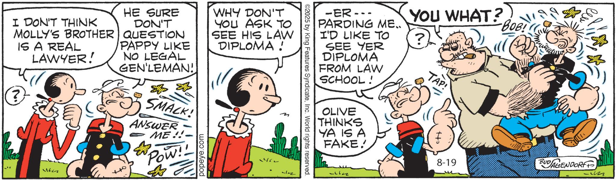 Publication OCR: YOU WHAT? ? BOB! -ER--. PARDING ME.. I'D LIKE TO SEE YER DIPLOMA FROM LAW SCHOOL! ©2025 by King Features SyndicateInc. World rights reserved. I DON'T THINK MOLLY'S BROTHER IS A REAL ? LAWYER! 27711 HE SURE DON'T QUESTION PAPPY LIKE NO LEGAL GEN'LEMAN! SMACK! ANSWER ME!! Pow!! popeye.com WHY DON'T YOU ASK TO SEE HIS LAW DIPLOMA ! OLIVE THINKS YA IS A FAKE! TAP! 8-19 BUDAGENDORF -22 YOU WHAT ? ? BOB ! -ER-- . PARDING ME .. I'D LIKE TO SEE YER DIPLOMA FROM LAW SCHOOL ! © 2025 by King Features SyndicateInc. World rights reserved . I DON'T THINK MOLLY'S BROTHER IS A REAL ? LAWYER ! 27711 HE SURE DON'T QUESTION PAPPY LIKE NO LEGAL GEN'LEMAN ! SMACK ! ANSWER ME !! Pow !! popeye.com WHY DON'T YOU ASK TO SEE HIS LAW DIPLOMA ! OLIVE THINKS YA IS A FAKE ! TAP ! 8-19 BUDAGENDORF -22