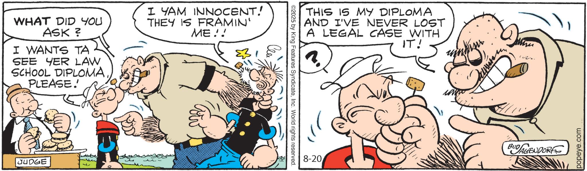 Animated cartoon OCR: WHAT DID YOU ASK ? I WANTS TA SEE YER LAW SCHOOL DIPLOMA PLEASE! I YAM INNOCENT! THEY IS FRAMIN' ME!! JUDGE ©2025 by King Features SyndicateInc. World rights reserved. THIS IS MY DIPLOMA AND I'VE NEVER LOST A LEGAL CASE WITH IT! ?????? 8-20 BUDAGENDORF popeye.com WHAT DID YOU ASK ? I WANTS TA SEE YER LAW SCHOOL DIPLOMA PLEASE ! I YAM INNOCENT ! THEY IS FRAMIN ' ME !! JUDGE © 2025 by King Features SyndicateInc. World rights reserved . THIS IS MY DIPLOMA AND I'VE NEVER LOST A LEGAL CASE WITH IT ! ?? ? ?? ? 8-20 BUDAGENDORF popeye.com