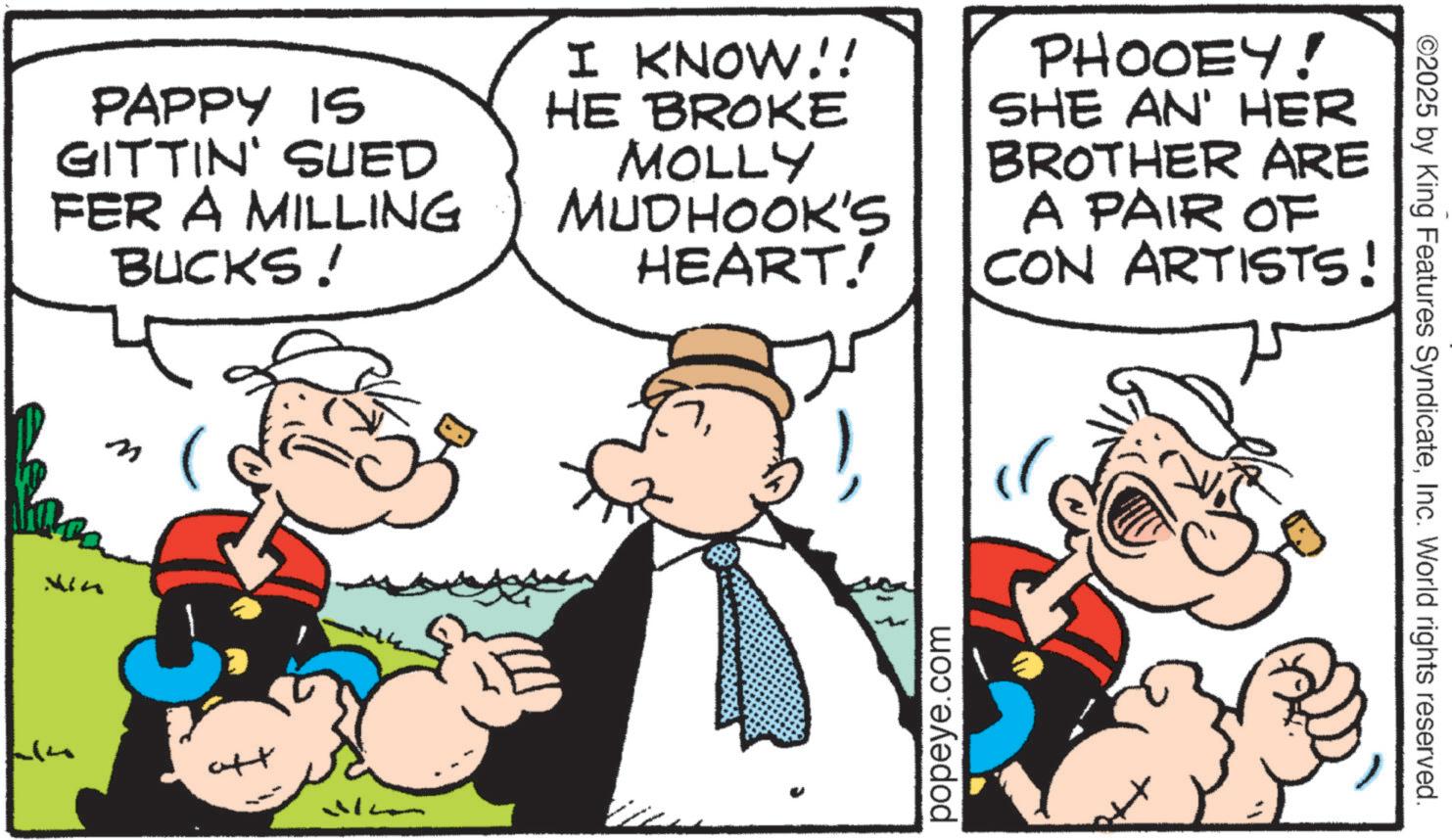 Pleased OCR: PAPPY IS GITTIN' SUED FER A MILLING BUCKS! I KNOW!! HE BROKE MOLLY MUDHOOK'S HEART! PHOOEY! SHE AN' HER BROTHER ARE A PAIR OF CON ARTISTS! Vin n att M popeye.com ©2025 by King Features SyndicateInc. World rights reserved. PAPPY IS GITTIN ' SUED FER A MILLING BUCKS ! I KNOW !! HE BROKE MOLLY MUDHOOK'S HEART ! PHOOEY ! SHE AN ' HER BROTHER ARE A PAIR OF CON ARTISTS ! Vin n att M popeye.com © 2025 by King Features SyndicateInc. World rights reserved .