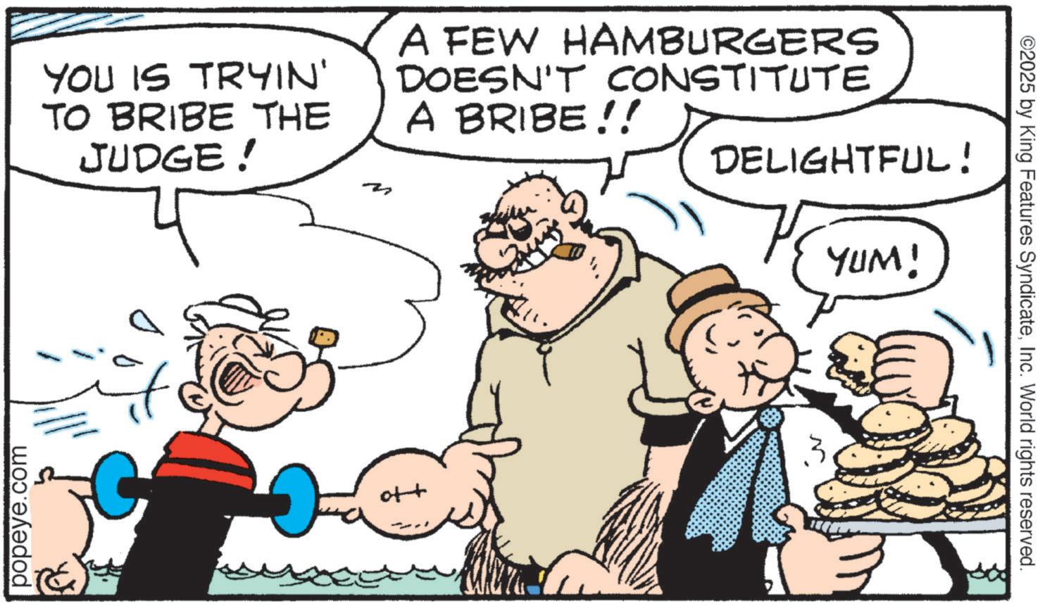 Animation OCR: popeye.com YOU IS TRYIN' TO BRIBE THE JUDGE! ? A FEW HAMBURGERS DOESN'T CONSTITUTE A BRIBE!! DELIGHTFUL! YUM! ott 5 ©2025 by King Features SyndicateInc. World rights reserved. popeye.com YOU IS TRYIN ' TO BRIBE THE JUDGE ! ? A FEW HAMBURGERS DOESN'T CONSTITUTE A BRIBE !! DELIGHTFUL ! YUM ! ott 5 © 2025 by King Features SyndicateInc. World rights reserved .