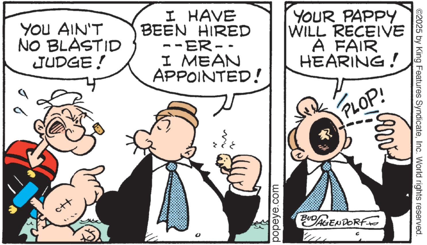 Publication OCR: YOU AIN'T NO BLASTID JUDGE ! ott I HAVE BEEN HIRED --ER-- I MEAN APPOINTED! WILL YOUR PAPPY RECEIVE A FAIR HEARING! PLOP! ? N popeye.com ©2025 by King Features SyndicateInc. World rights reserved. BUD AGENDORF YOU AIN'T NO BLASTID JUDGE ! ott I HAVE BEEN HIRED --ER-- I MEAN APPOINTED ! WILL YOUR PAPPY RECEIVE A FAIR HEARING ! PLOP ! ? N popeye.com © 2025 by King Features SyndicateInc. World rights reserved . BUD AGENDORF