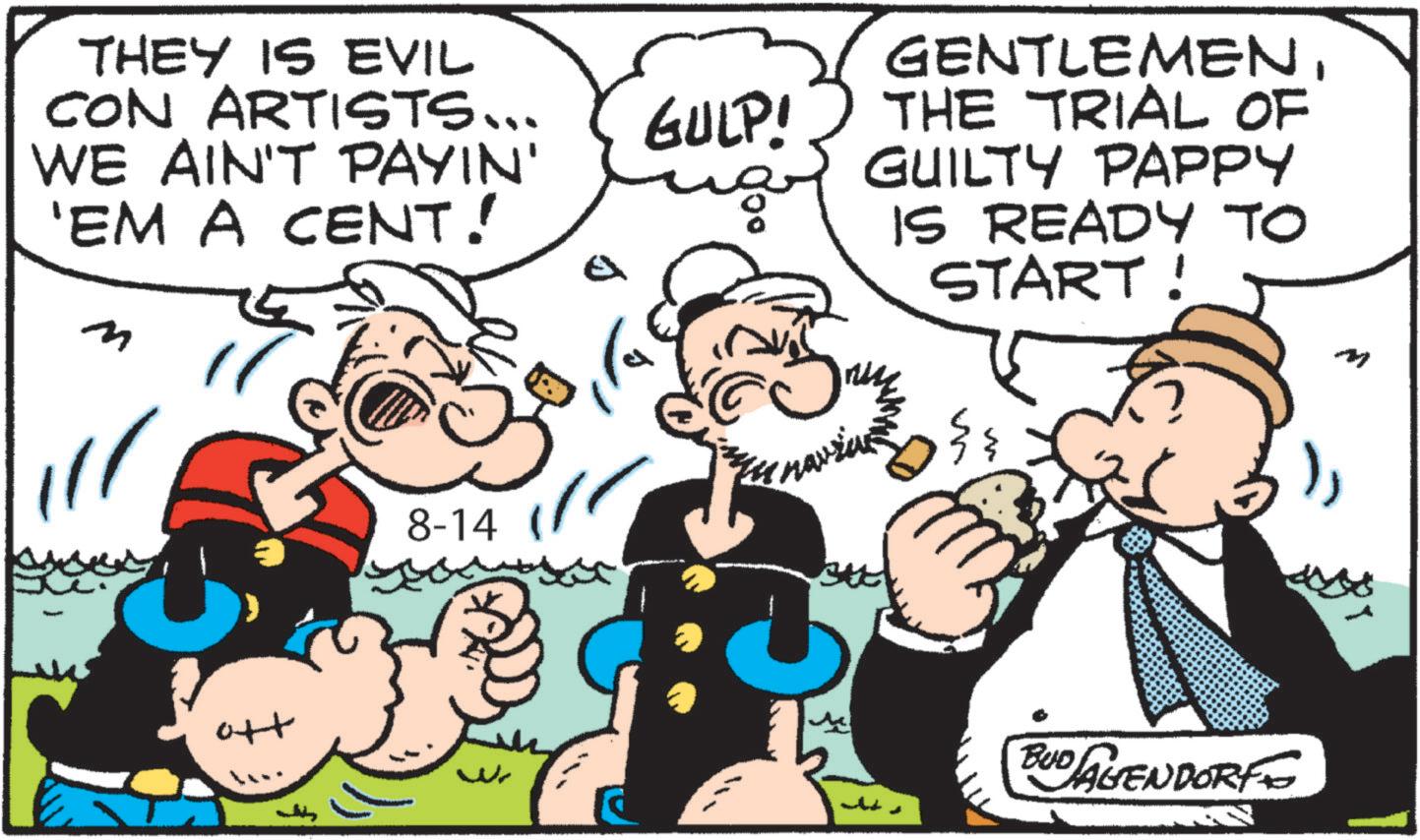 Animation OCR: THEY IS EVIL CON ARTISTS... WE AIN'T PAYIN' 'EM A CENT! m GULP! ???? 8-14 GENTLEMENTHE TRIAL OF GUILTY PAPPY IS READY TO START! m M ?? w M BUD AVENDORF THEY IS EVIL CON ARTISTS ... WE AIN'T PAYIN ' ' EM A CENT ! m GULP ! ???? 8-14 GENTLEMENTHE TRIAL OF GUILTY PAPPY IS READY TO START ! m M ?? w M BUD AVENDORF