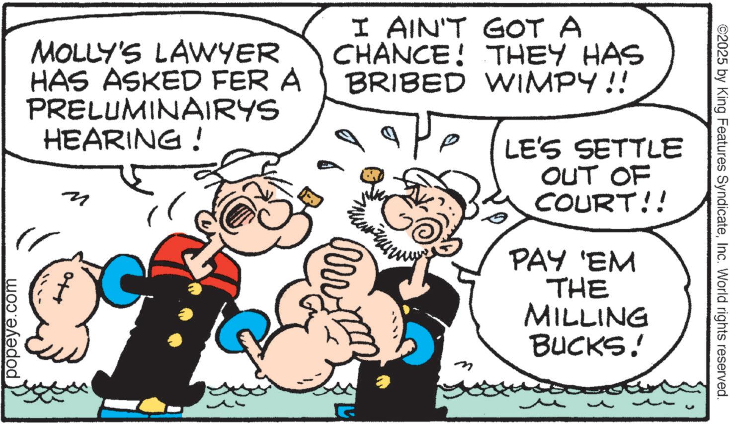 Comics OCR: ©2025 by King Features SyndicateInc. World rights reserved. MOLLY'S LAWYER HAS ASKED FER A PRELUMINAIRYS HEARING! popeye.com M I AIN'T GOT A CHANCE! THEY HAS BRIBED WIMPY!! p m LE'S SETTLE OUT OF COURT!! PAY 'EM THE MILLING BUCKS! © 2025 by King Features SyndicateInc. World rights reserved . MOLLY'S LAWYER HAS ASKED FER A PRELUMINAIRYS HEARING ! popeye.com M I AIN'T GOT A CHANCE ! THEY HAS BRIBED WIMPY !! p m LE'S SETTLE OUT OF COURT !! PAY ' EM THE MILLING BUCKS !