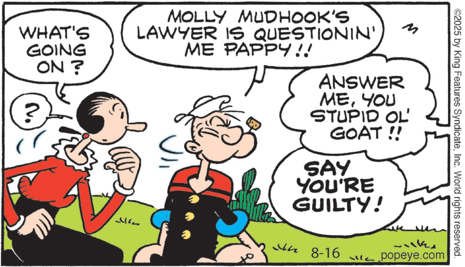 Animation OCR: WHAT'S GOING ON? ?? MOLLY MUDHOOK'S LAWYER IS QUESTIONIN' ME PAPPY!! ANSWER MEYOU M STUPID OL' GOAT !! SAY YOU'RE GUILTY! ?? 8-16 Liike popeye.com ©2025 by King Features SyndicateInc. World rights reserved. WHAT'S GOING ON ? ?? MOLLY MUDHOOK'S LAWYER IS QUESTIONIN ' ME PAPPY !! ANSWER MEYOU M STUPID OL ' GOAT !! SAY YOU'RE GUILTY ! ?? 8-16 Liike popeye.com © 2025 by King Features SyndicateInc. World rights reserved .