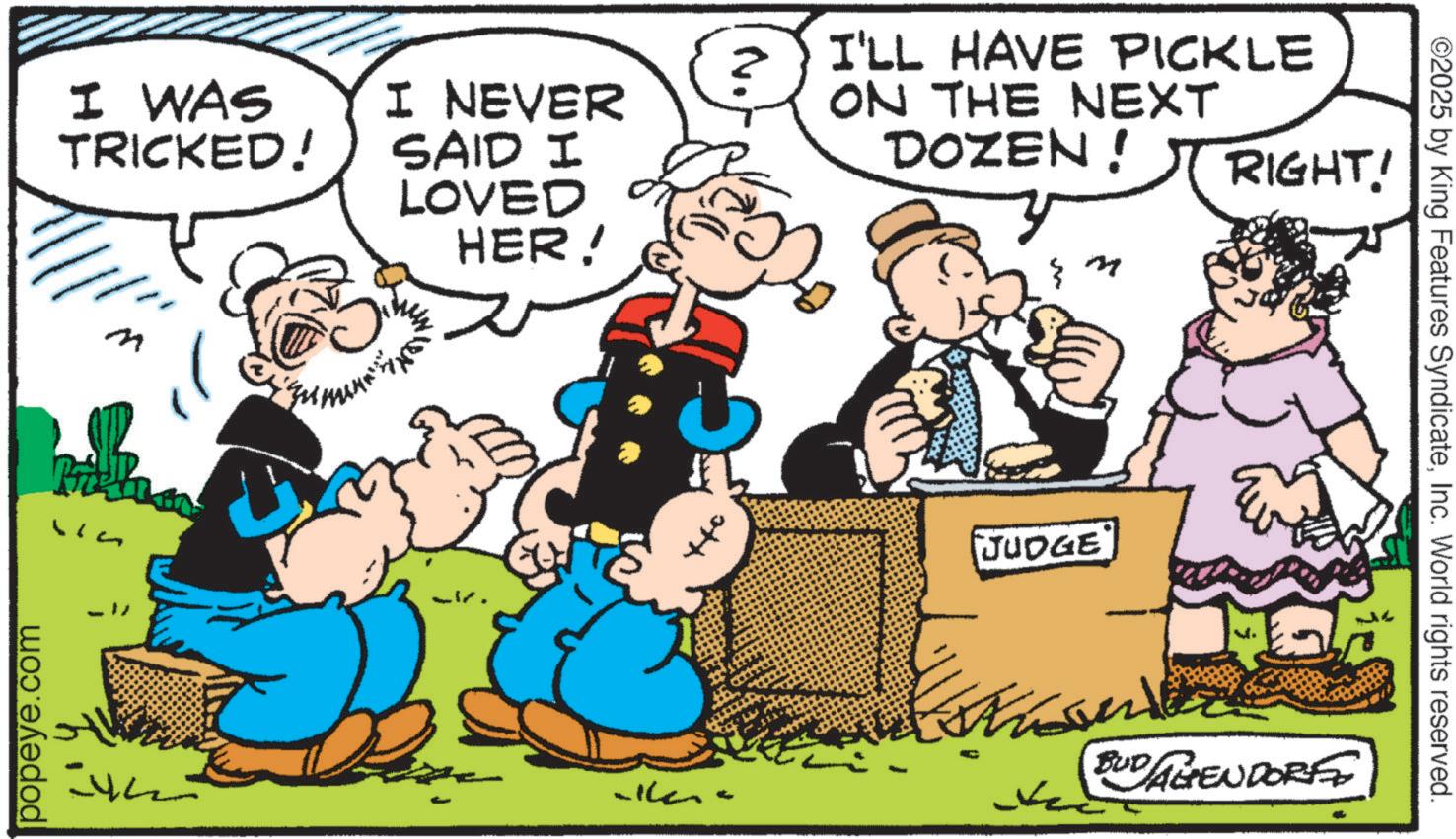 Comic book OCR: popeye.com I WAS TRICKED! I NEVER SAID I LOVED HER! ???? ? I'LL HAVE PICKLE ON THE NEXT DOZEN! } my RIGHT! JUDGE BUD AGENDORFE ©2025 by King Features SyndicateInc. World rights reserved. popeye.com I WAS TRICKED ! I NEVER SAID I LOVED HER ! ???? ? I'LL HAVE PICKLE ON THE NEXT DOZEN ! } my RIGHT ! JUDGE BUD AGENDORFE © 2025 by King Features SyndicateInc. World rights reserved .