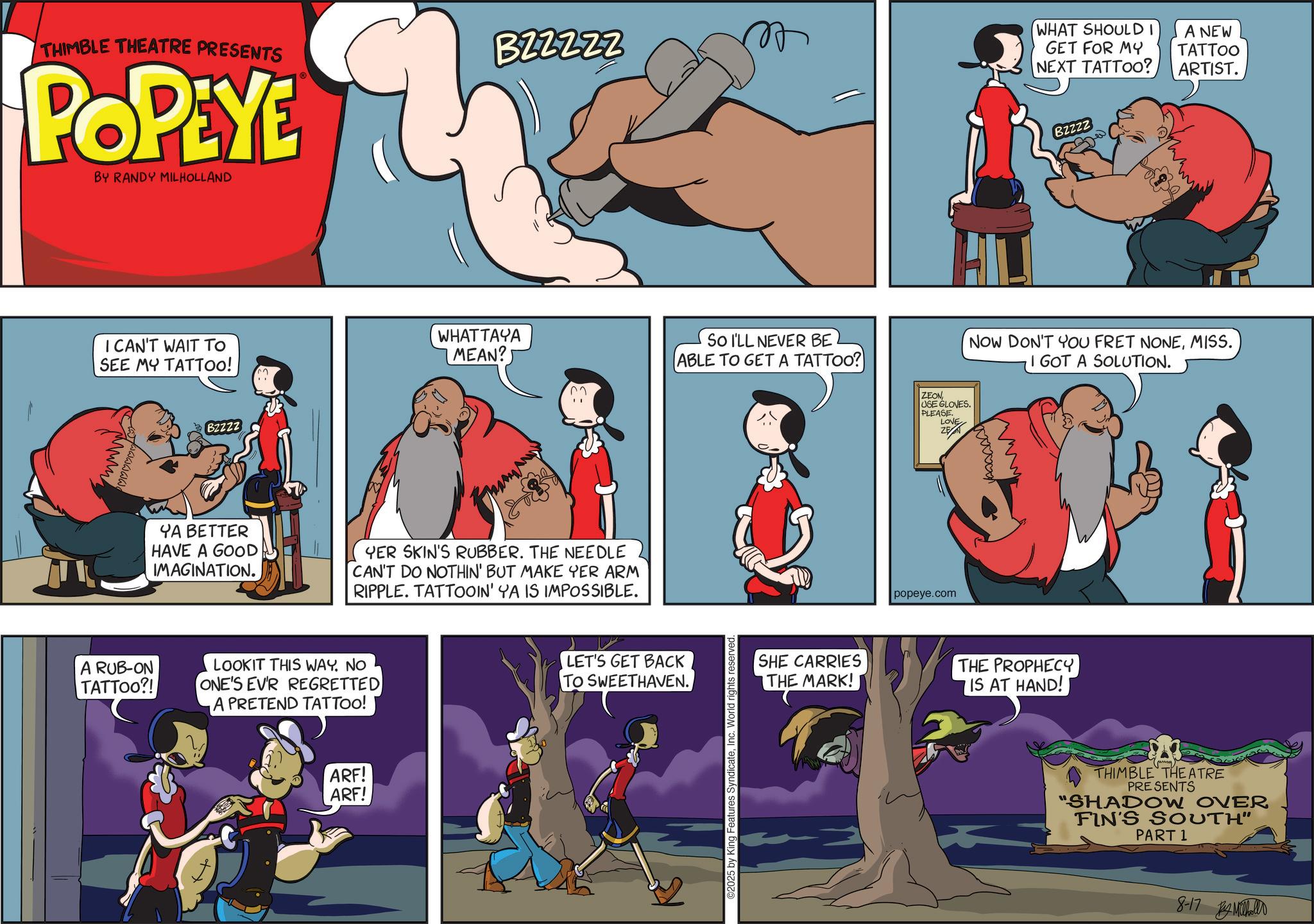 Publication OCR: THIMBLE THEATRE PRESENTS POPEYE BY RANDY MILHOLLAND I CAN'T WAIT TO SEE MY TATTOO! Bzzzz B22222 WHATTAYA MEAN? YA BETTER HAVE A GOOD IMAGINATION. YER SKIN'S RUBBER. THE NEEDLE CAN'T DO NOTHIN' BUT MAKE YER ARM RIPPLE. TATTOOIN' YA IS IMPOSSIBLE. A RUB-ON TATTOO?! LOOKIT THIS WAY. NO ONE'S EVR REGRETTED A PRETEND TATTOO! ARF! ARF! LET'S GET BACK TO SWEETHAVEN. SO I'LL NEVER BE ABLE TO GET A TATTOO? ©2025 by King Features SyndicateInc. World rights reserved. ZEON USE GLOVES. PLEASE. LOVE ZEN popeye.com WHAT SHOULD I GET FOR MY NEXT TATTOO? A NEW TATTOO ARTIST. Bzzzz NOW DON'T YOU FRET NONEMISS. I GOT A SOLUTION. wwwwwww ???? SHE CARRIES THE MARK! THE PROPHECY IS AT HAND! THIMBLE THEATRE PRESENTS "SHADOW OVER FIN'S SOUTH" PART 1 8-17 iholl THIMBLE THEATRE PRESENTS POPEYE BY RANDY MILHOLLAND I CAN'T WAIT TO SEE MY TATTOO ! Bzzzz B22222 WHATTAYA MEAN ? YA BETTER HAVE A GOOD IMAGINATION . YER SKIN'S RUBBER . THE NEEDLE CAN'T DO NOTHIN ' BUT MAKE YER ARM RIPPLE . TATTOOIN ' YA IS IMPOSSIBLE . A RUB - ON TATTOO ?! LOOKIT THIS WAY . NO ONE'S EVR REGRETTED A PRETEND TATTOO ! ARF ! ARF ! LET'S GET BACK TO SWEETHAVEN . SO I'LL NEVER BE ABLE TO GET A TATTOO ? © 2025 by King Features SyndicateInc. World rights reserved . ZEON USE GLOVES . PLEASE . LOVE ZEN popeye.com WHAT SHOULD I GET FOR MY NEXT TATTOO ? A NEW TATTOO ARTIST . Bzzzz NOW DON'T YOU FRET NONEMISS . I GOT A SOLUTION . wwwwwww ???? SHE CARRIES THE MARK ! THE PROPHECY IS AT HAND ! THIMBLE THEATRE PRESENTS " SHADOW OVER FIN'S SOUTH " PART 1 8-17 iholl