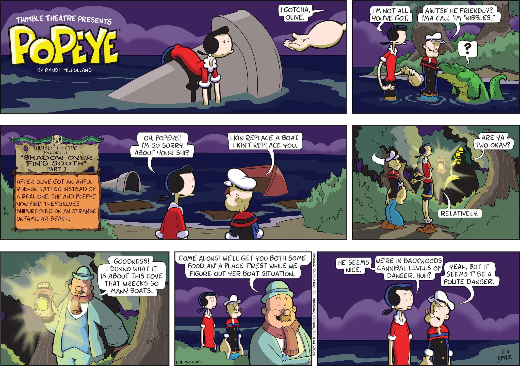 Publication OCR: THIMBLE THEATRE PRESENTS POPEYE BY RANDY MILHOLLAND I GOTCHAOLIVE. THIMBLE THEATRE PRESENTS "SHADOW OVER FIN'S SOUTH" PART 3 AFTER OLIVE GOT AN AWFUL RUB-ON TATTOO INSTEAD OF A REAL ONESHE AND POPEYE NOW FIND THEMSELVES SHIPWRECKED ON AN STRANGEUNFAMILIAR BEACH. ????????! I'M SO SORRY ABOUT YOUR SHIP. I'M NOT ALL YOU'VE GOT. AIN'TSK HE FRIENDLY? I'MA CALL 'IM "NIBBLES." IKIN REPLACE A BOAT. I KIN'T REPLACE YOU. ARE YA TWO OKAY? GOODNESS! I DUNNO WHAT IT IS ABOUT THIS COVE THAT WRECKS SO MANY BOATS. COME ALONG! WE'LL GET YOU BOTH SOME FOOD AN' A PLACE T'REST WHILE WE FIGURE OUT YER BOAT SITUATION. popeye.com ©2025 by King Features SyndicateInc. World rights reserved. RELATIVELY. HE SEEMS NICE. WE'RE IN BACKWOODS CANNIBAL LEVELS OF DANGERHUH? YEAHBUT IT SEEMS T' BE A POLITE DANGER. 8-31 By Mahall THIMBLE THEATRE PRESENTS POPEYE BY RANDY MILHOLLAND I GOTCHAOLIVE . THIMBLE THEATRE PRESENTS " SHADOW OVER FIN'S SOUTH " PART 3 AFTER OLIVE GOT AN AWFUL RUB - ON TATTOO INSTEAD OF A REAL ONESHE AND POPEYE NOW FIND THEMSELVES SHIPWRECKED ON AN STRANGEUNFAMILIAR BEACH . ???????? ! I'M SO SORRY ABOUT YOUR SHIP . I'M NOT ALL YOU'VE GOT . AIN'TSK HE FRIENDLY ? I'MA CALL ' IM " NIBBLES . " IKIN REPLACE A BOAT . I KIN'T REPLACE YOU . ARE YA TWO OKAY ? GOODNESS ! I DUNNO WHAT IT IS ABOUT THIS COVE THAT WRECKS SO MANY BOATS . COME ALONG ! WE'LL GET YOU BOTH SOME FOOD AN ' A PLACE T'REST WHILE WE FIGURE OUT YER BOAT SITUATION . popeye.com © 2025 by King Features SyndicateInc. World rights reserved . RELATIVELY . HE SEEMS NICE . WE'RE IN BACKWOODS CANNIBAL LEVELS OF DANGERHUH ? YEAHBUT IT SEEMS T ' BE A POLITE DANGER . 8-31 By Mahall