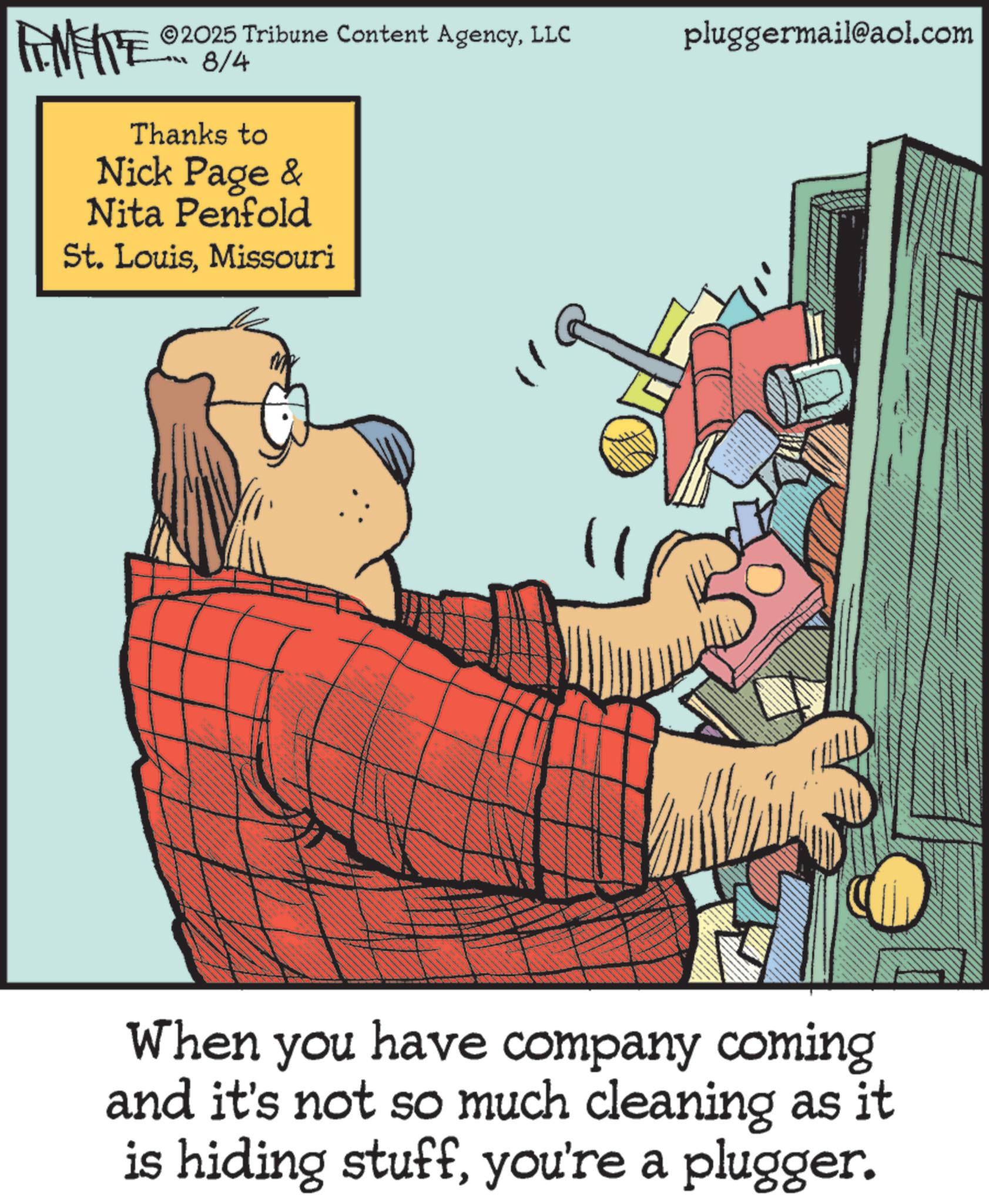 Photo caption OCR: ©2025 Tribune Content AgencyLLC FINITE OR B/A -8/4 Thanks to Nick Page & Nita Penfold St. LouisMissouri pluggermail@aol.com When you have company coming and it's not so much cleaning as it is hiding stuffyou're a plugger. © 2025 Tribune Content AgencyLLC FINITE OR B / A -8/4 Thanks to Nick Page & Nita Penfold St. LouisMissouri pluggermail@aol.com When you have company coming and it's not so much cleaning as it is hiding stuffyou're a plugger .