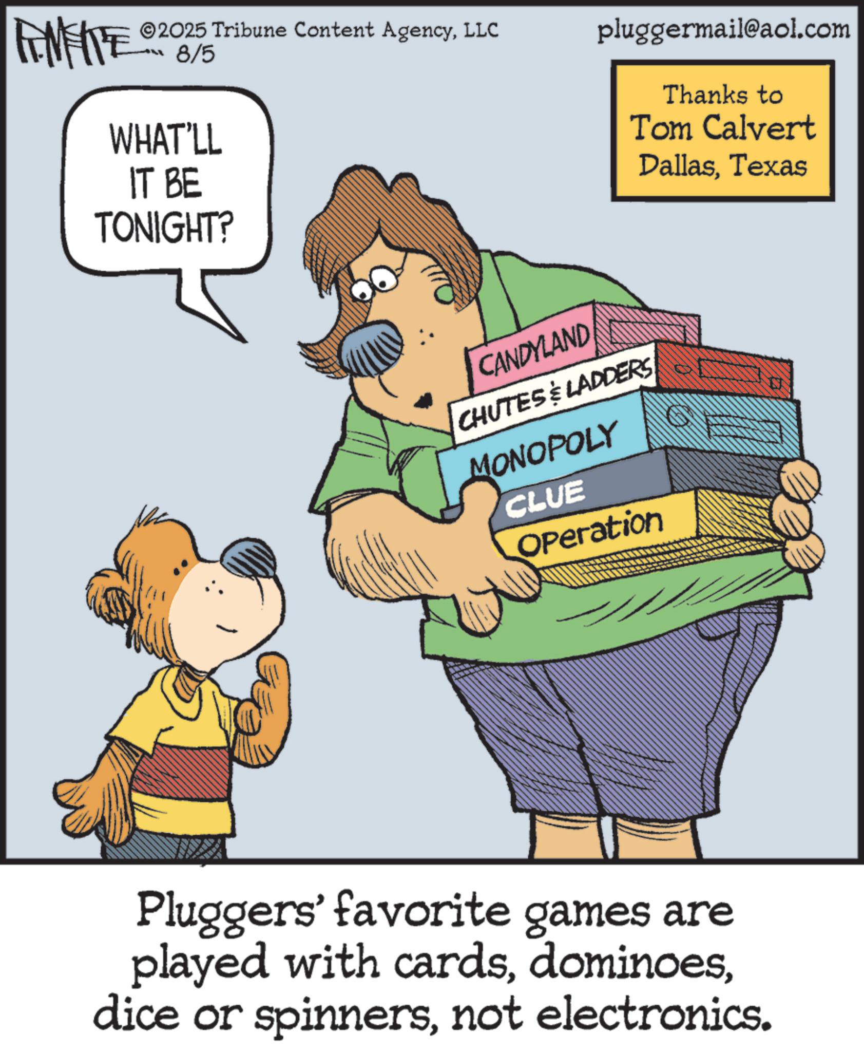 Pleased OCR: 2025 Tribune Content AgencyLLC FINITE 200/5 WHAT'LL IT BE TONIGHT? pluggermail@aol.com Thanks to Tom Calvert DallasTexas CANDYLAND CHUTES & LADDERS MONOPOLY CLUE Operation Pluggers' favorite games are played with cardsnot electronics. 2025 Tribune Content AgencyLLC FINITE 200/5 WHAT'LL IT BE TONIGHT ? pluggermail@aol.com Thanks to Tom Calvert DallasTexas CANDYLAND CHUTES & LADDERS MONOPOLY CLUE Operation Pluggers ' favorite games are played with cardsdice or spinnersnot electronics .