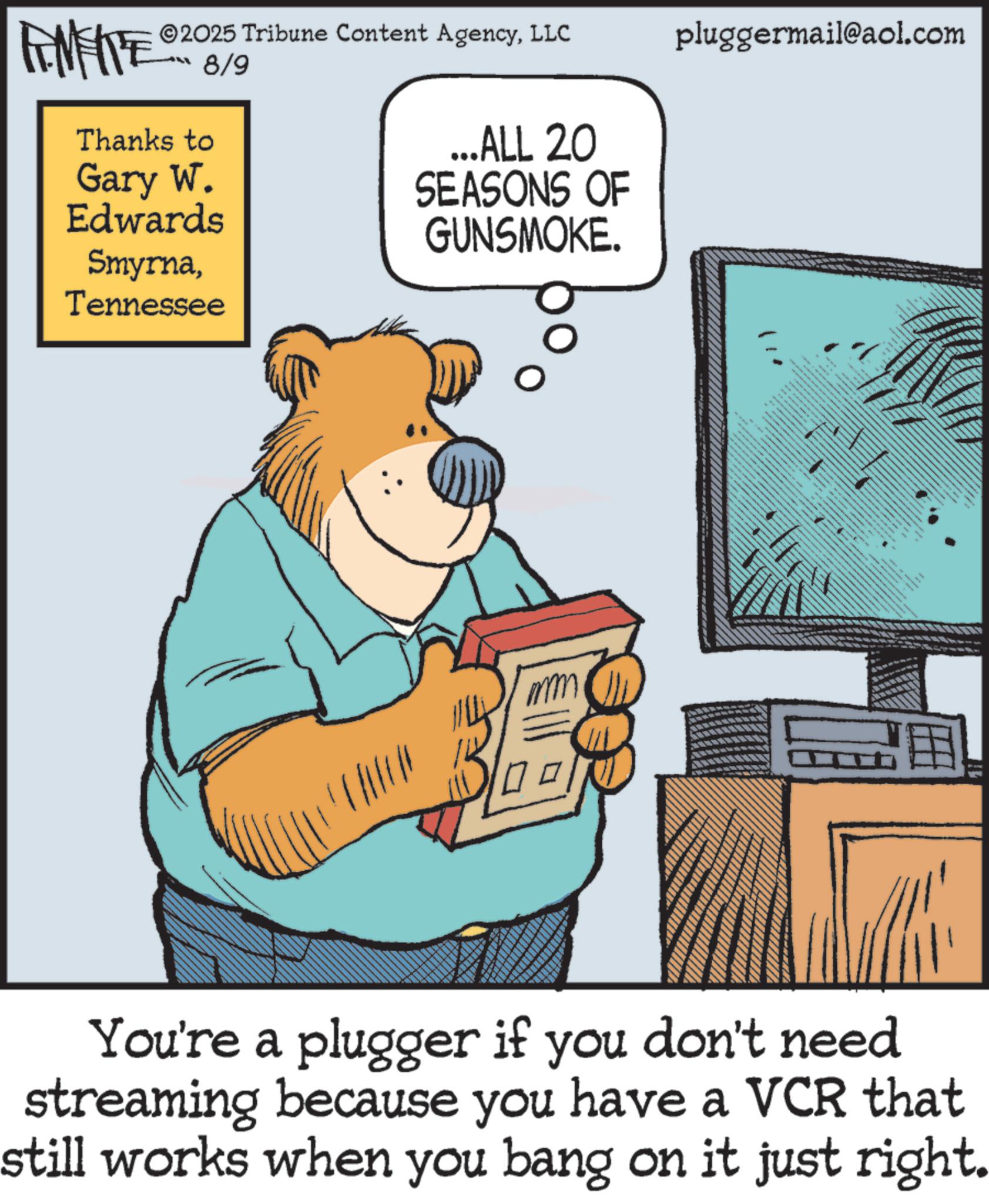 Brown bear OCR: 2025 Tribune Content AgencyLLC pluggermail@aol.com FEMEIE Thanks to 8/9 Gary W. Edwards SmyrnaTennessee ...ALL 20 SEASONS OF GUNSMOKE. You're a plugger if you don't need streaming because you have a VCR that still works when you bang on it just right. 2025 Tribune Content AgencyLLC pluggermail@aol.com FEMEIE Thanks to 8/9 Gary W. Edwards SmyrnaTennessee ... ALL 20 SEASONS OF GUNSMOKE . You're a plugger if you don't need streaming because you have a VCR that still works when you bang on it just right .