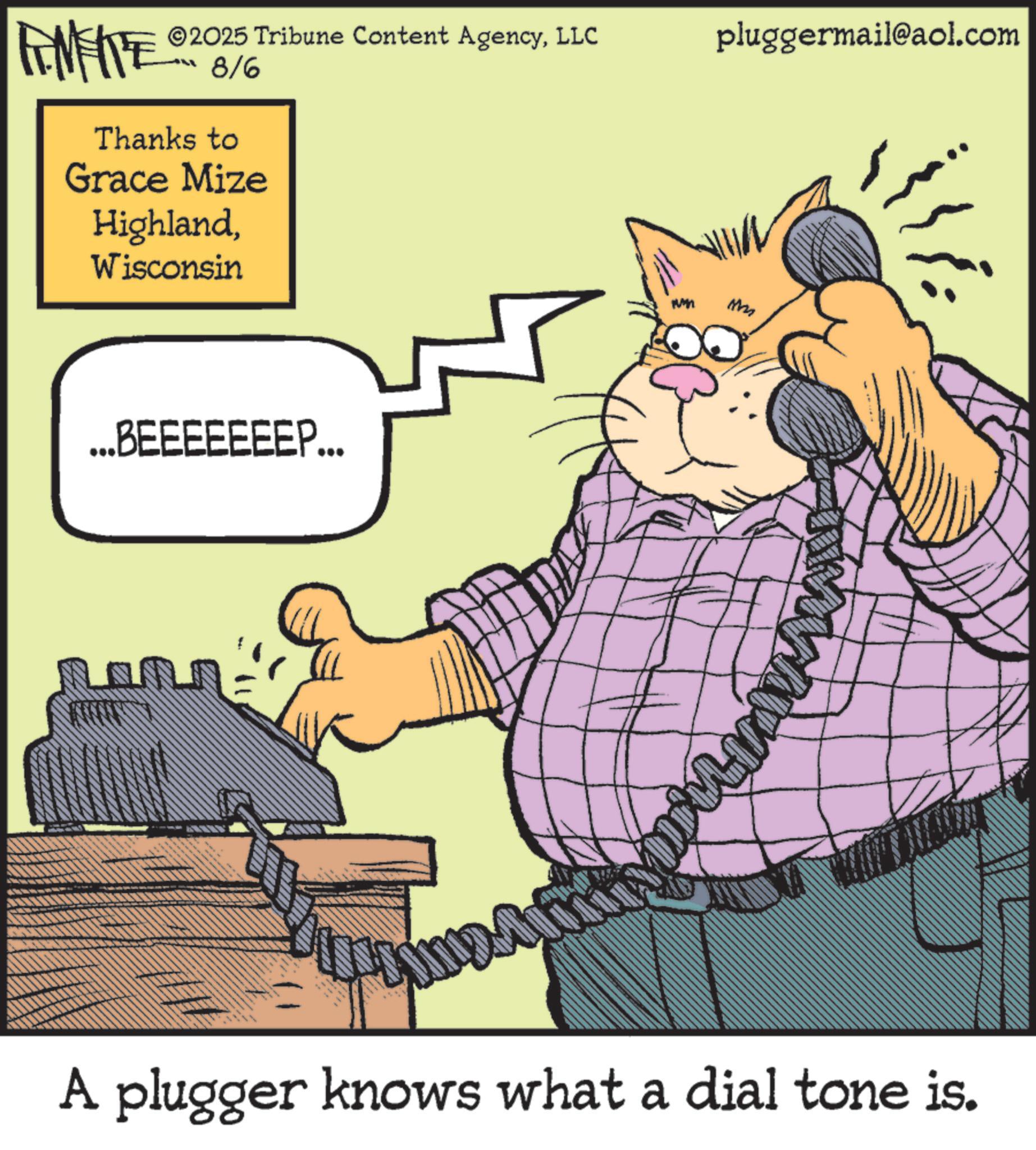 Output device OCR: FINITE ©2025 Tribune Content AgencyLLC 8/6 Thanks to Grace Mize HighlandWisconsin ...BEEEEEEEP... MLIRANE pluggermail@aol.com A plugger knows what a dial tone is. FINITE © 2025 Tribune Content AgencyLLC 8/6 Thanks to Grace Mize HighlandWisconsin ... BEEEEEEEP ... MLIRANE pluggermail@aol.com A plugger knows what a dial tone is .