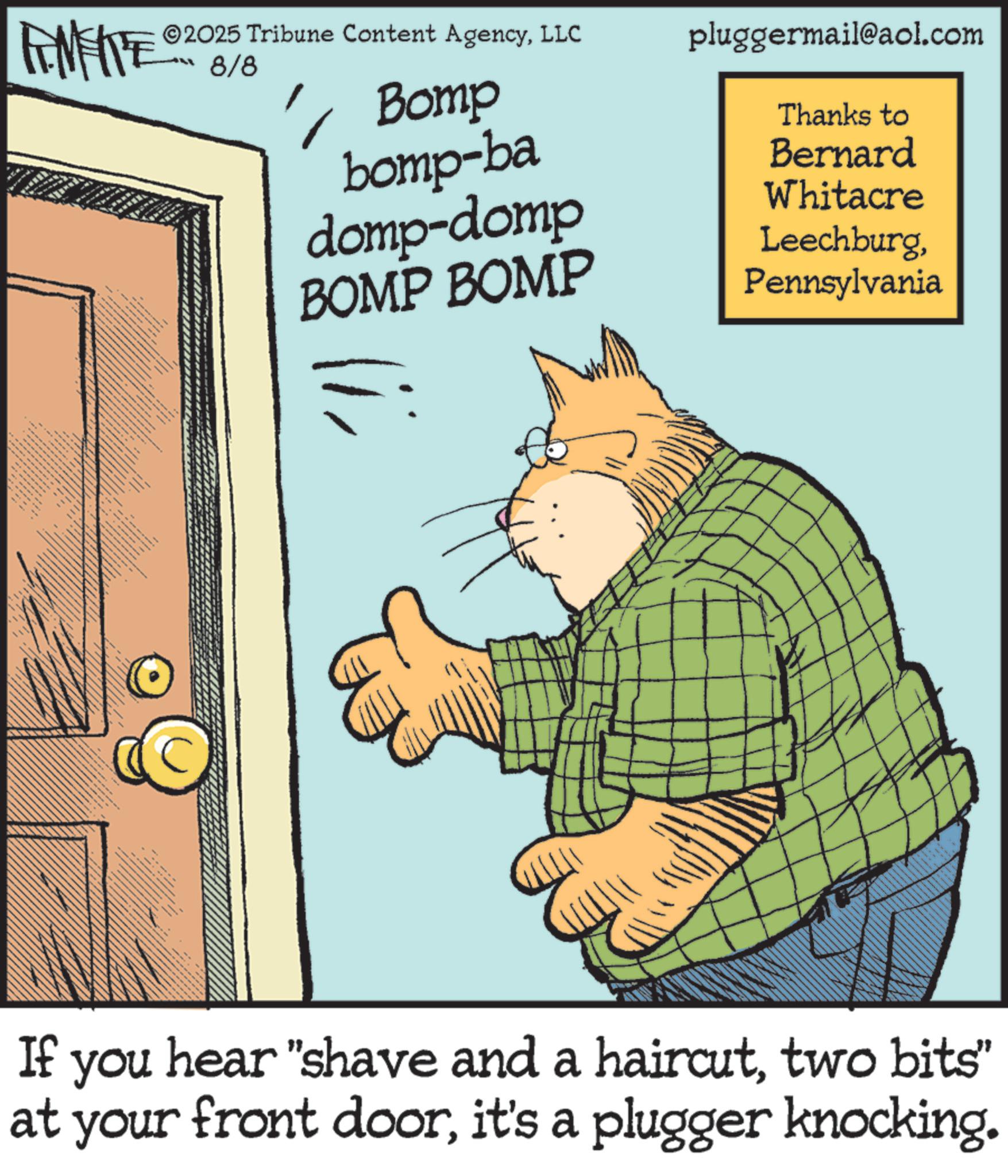Whiskers OCR: FEMEIE 2025 Tribune Content AgencyLLC pluggermail@aol.com 8/8 1 Bomp bomp-ba domp-domp Thanks to Bernard Whitacre BOMP BOMP LeechburgPennsylvania = wwwwwwwww If you hear "shave and a haircuttwo bits" at your front doorit's a plugger knocking. FEMEIE 2025 Tribune Content AgencyLLC pluggermail@aol.com 8/8 1 Bomp bomp - ba domp - domp Thanks to Bernard Whitacre BOMP BOMP LeechburgPennsylvania = wwwwwwwww If you hear " shave and a haircuttwo bits " at your front doorit's a plugger knocking .