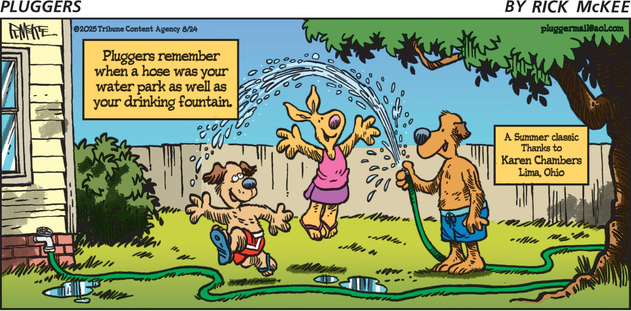 Publication OCR: PLUGGERS FINITE 2025 Tribune Content Agency 8/24 Pluggers remember when a hose was your water park as well as your drinking fountain. ?? 17. ...Now. BY RICK MCKEE pluggermail@aol.com A Summer classic Thanks to Karen Chambers LimaOhio PLUGGERS FINITE 2025 Tribune Content Agency 8/24 Pluggers remember when a hose was your water park as well as your drinking fountain . ?? 17 . ... Now . BY RICK MCKEE pluggermail@aol.com A Summer classic Thanks to Karen Chambers Lima
