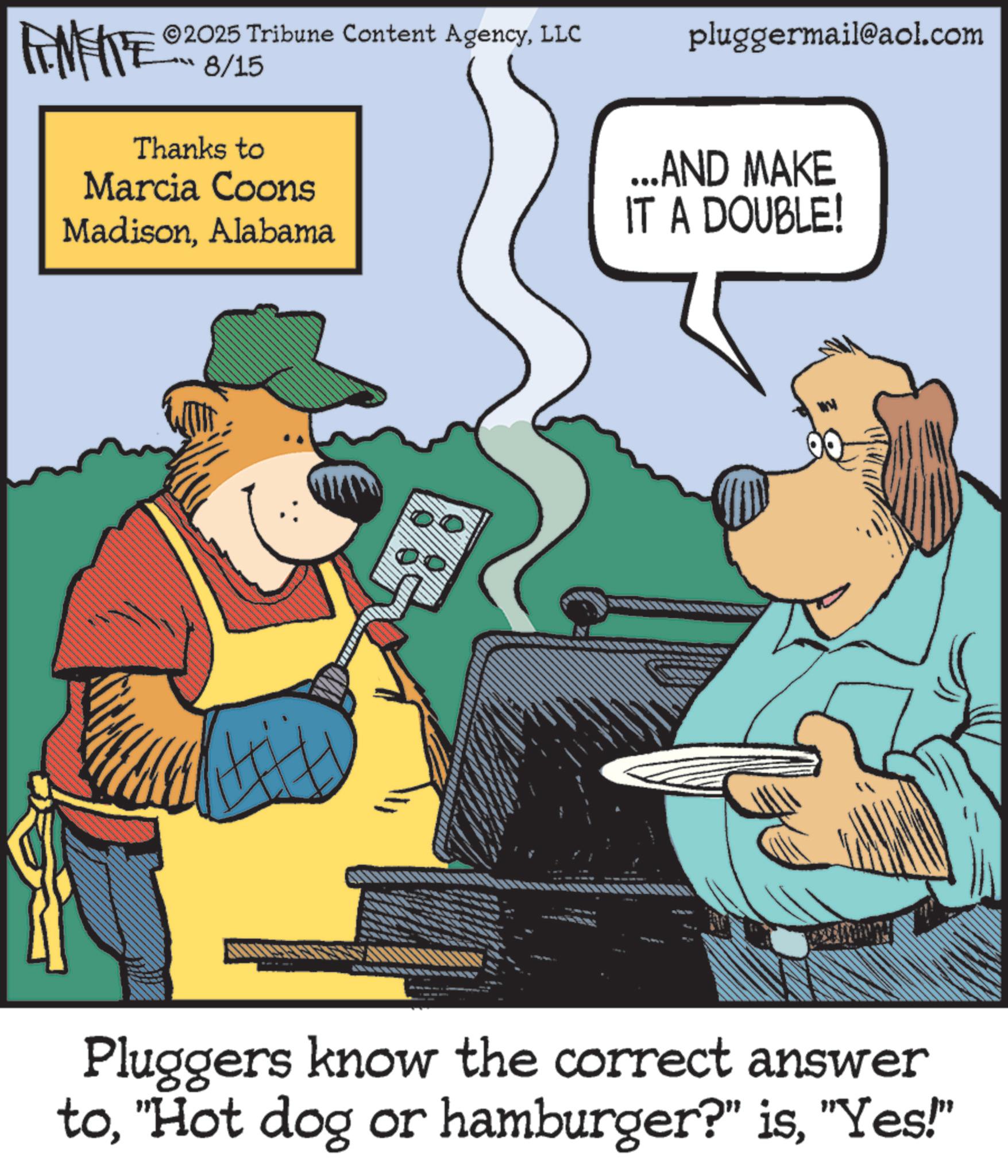Publication OCR: FENFITE® 2025 Tribune Content AgencyLLC 8/15 Thanks to Marcia Coons pluggermail@aol.com MadisonAlabama ...AND MAKE IT A DOUBLE! Pluggers know the correct answer to"Yes!" FENFITE® 2025 Tribune Content AgencyLLC 8/15 Thanks to Marcia Coons pluggermail@aol.com MadisonAlabama ... AND MAKE IT A DOUBLE ! Pluggers know the correct answer to" Hot dog or hamburger ? " is" Yes ! "