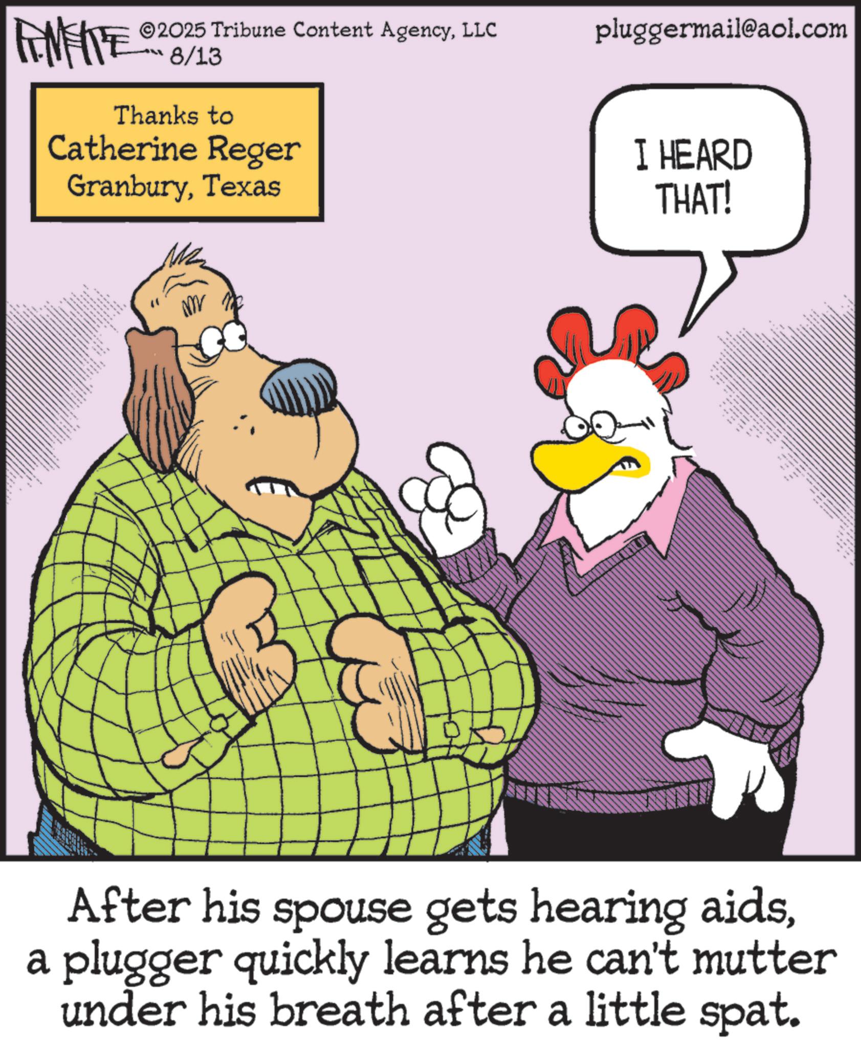 Publication OCR: 2025 Tribune Content AgencyLLC RENFITE 8/13 Thanks to Catherine Reger GranburyTexas pluggermail@aol.com I HEARD THAT! After his spouse gets hearing aidsa plugger quickly learns he can't mutter under his breath after a little spat. 2025 Tribune Content AgencyLLC RENFITE 8/13 Thanks to Catherine Reger GranburyTexas pluggermail@aol.com I HEARD THAT ! After his spouse gets hearing aidsa plugger quickly learns he can't mutter under his breath after a little spat .