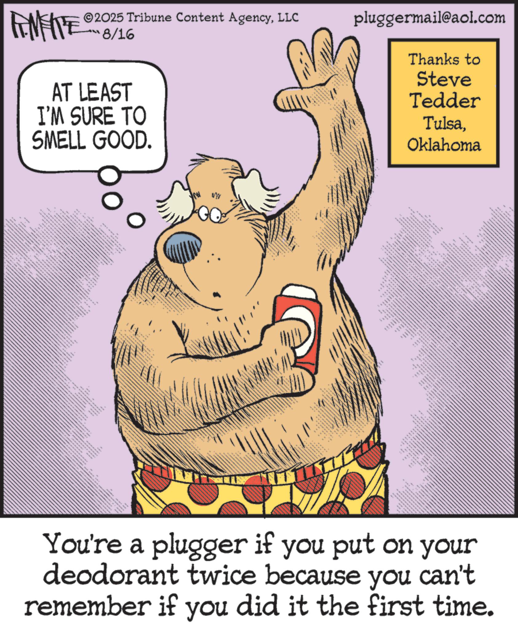 Brown bear OCR: 2025 Tribune Content AgencyLLC pluggermail@aol.com ???6/1% FEME AT LEAST I'M SURE TO SMELL GOOD. www === Thanks to Steve Tedder TulsaOklahoma ???? ? You're a plugger if you put on your deodorant twice because you can't remember if you did it the first time. 2025 Tribune Content AgencyLLC pluggermail@aol.com ?? ? 6 / 1 % FEME AT LEAST I'M SURE TO SMELL GOOD . www === Thanks to Steve Tedder TulsaOklahoma ???? ? You're a plugger if you put on your deodorant twice because you can't remember if you did it the first time .